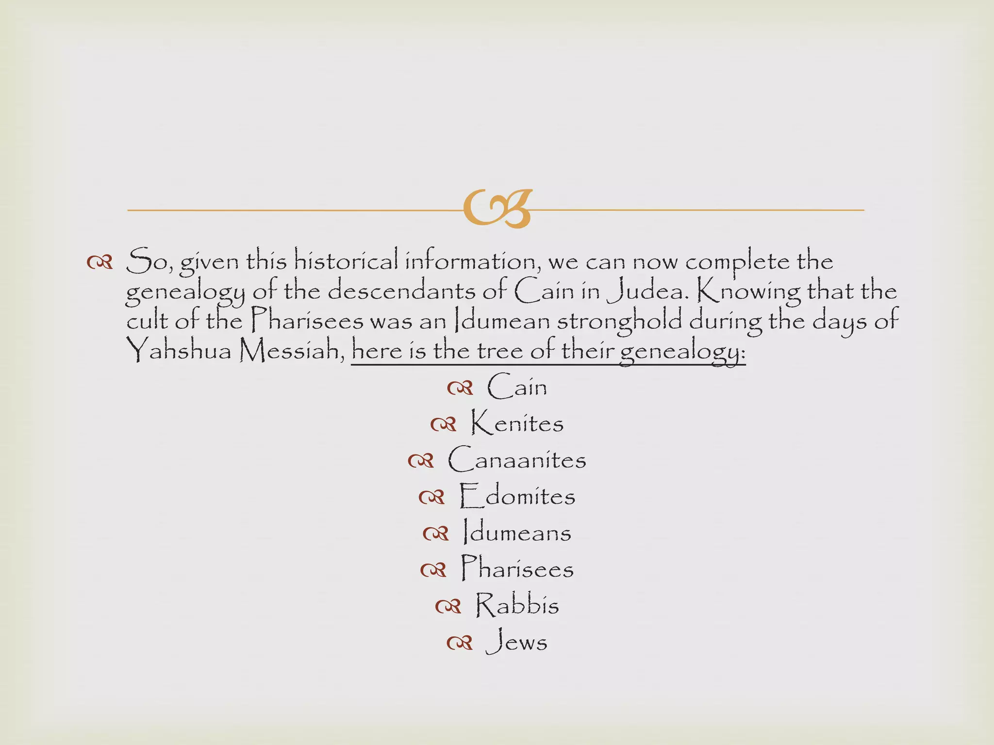 
 So, given this historical information, we can now complete the
genealogy of the descendants of Cain in Judea. Knowing that the
cult of the Pharisees was an Idumean stronghold during the days of
Yahshua Messiah, here is the tree of their genealogy:
 Cain
 Kenites
 Canaanites
 Edomites
 Idumeans
 Pharisees
 Rabbis
 Jews
 