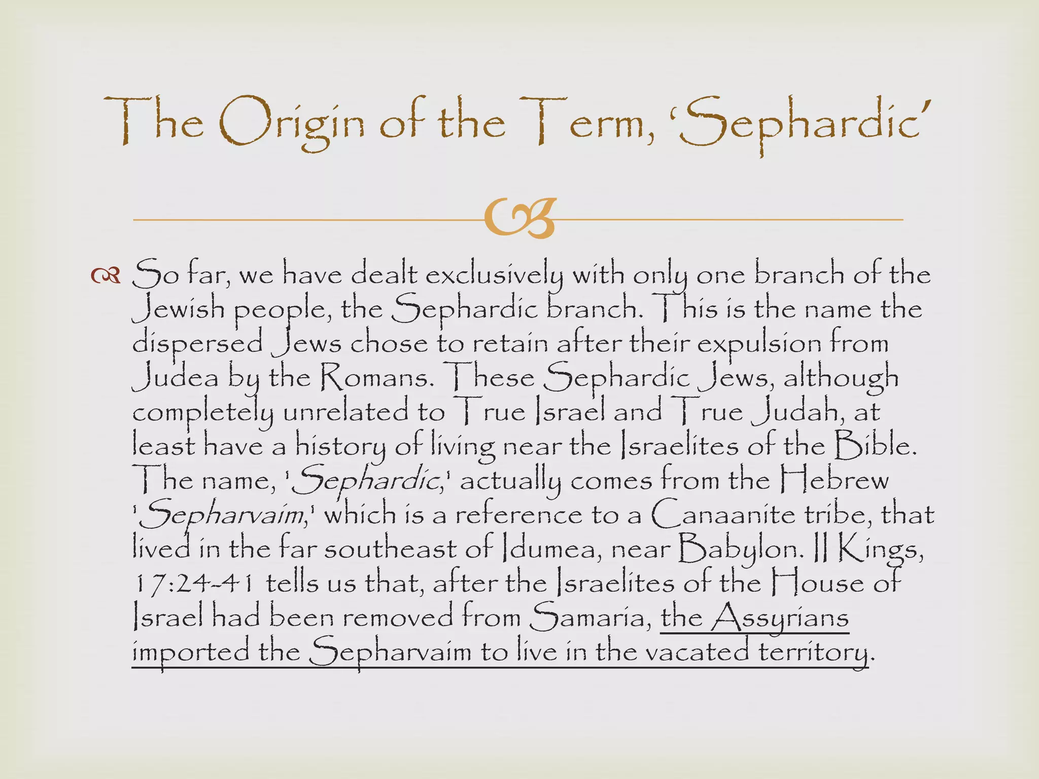 
 So far, we have dealt exclusively with only one branch of the
Jewish people, the Sephardic branch. This is the name the
dispersed Jews chose to retain after their expulsion from
Judea by the Romans. These Sephardic Jews, although
completely unrelated to True Israel and True Judah, at
least have a history of living near the Israelites of the Bible.
The name, 'Sephardic,' actually comes from the Hebrew
'Sepharvaim,' which is a reference to a Canaanite tribe, that
lived in the far southeast of Idumea, near Babylon. II Kings,
17:24-41 tells us that, after the Israelites of the House of
Israel had been removed from Samaria, the Assyrians
imported the Sepharvaim to live in the vacated territory.
The Origin of the Term, „Sephardic’
 