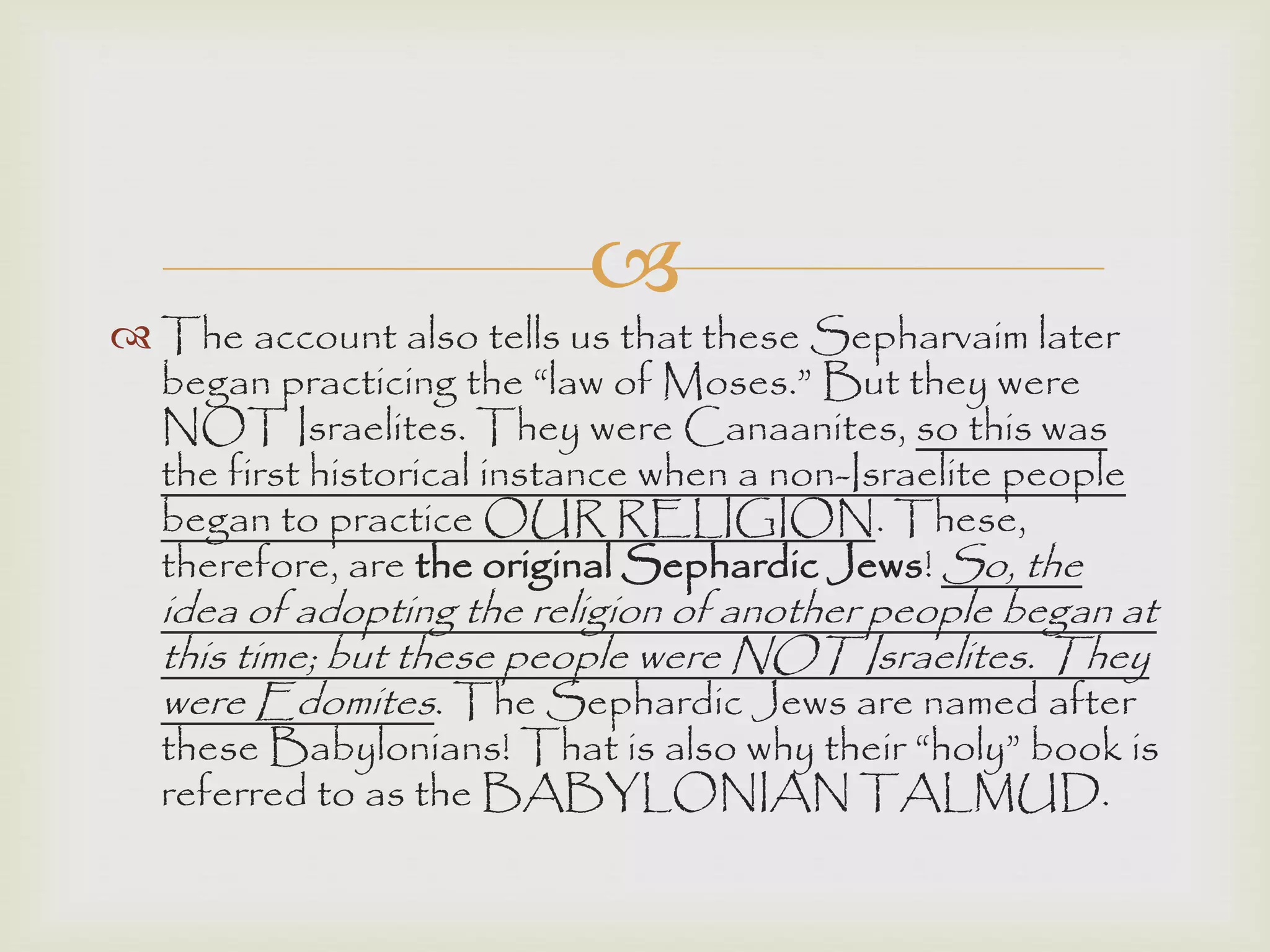 
 The account also tells us that these Sepharvaim later
began practicing the “law of Moses.” But they were
NOT Israelites. They were Canaanites, so this was
the first historical instance when a non-Israelite people
began to practice OUR RELIGION. These,
therefore, are the original Sephardic Jews! So, the
idea of adopting the religion of another people began at
this time; but these people were NOT Israelites. They
were Edomites. The Sephardic Jews are named after
these Babylonians! That is also why their “holy” book is
referred to as the BABYLONIAN TALMUD.
 