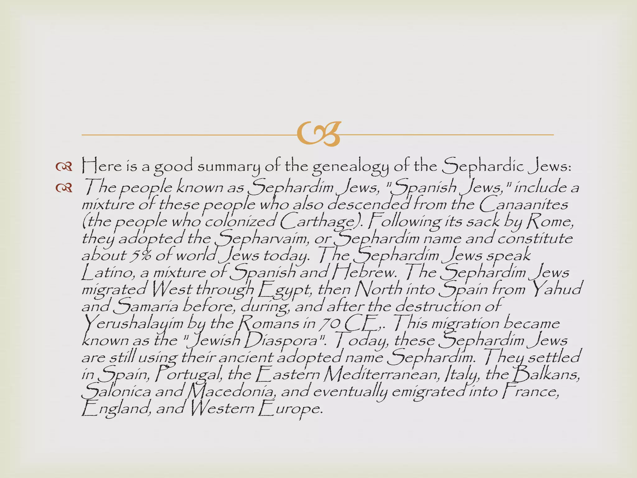 
 Here is a good summary of the genealogy of the Sephardic Jews:
 The people known as Sephardim Jews, "Spanish Jews," include a
mixture of these people who also descended from the Canaanites
(the people who colonized Carthage). Following its sack by Rome,
they adopted the Sepharvaim, or Sephardim name and constitute
about 5% of world Jews today. The Sephardim Jews speak
Latino, a mixture of Spanish and Hebrew. The Sephardim Jews
migrated West through Egypt, then North into Spain from Yahud
and Samaria before, during, and after the destruction of
Yerushalayim by the Romans in 70 CE,. This migration became
known as the "Jewish Diaspora". Today, these Sephardim Jews
are still using their ancient adopted name Sephardim. They settled
in Spain, Portugal, the Eastern Mediterranean, Italy, the Balkans,
Salonica and Macedonia, and eventually emigrated into France,
England, and Western Europe.
 