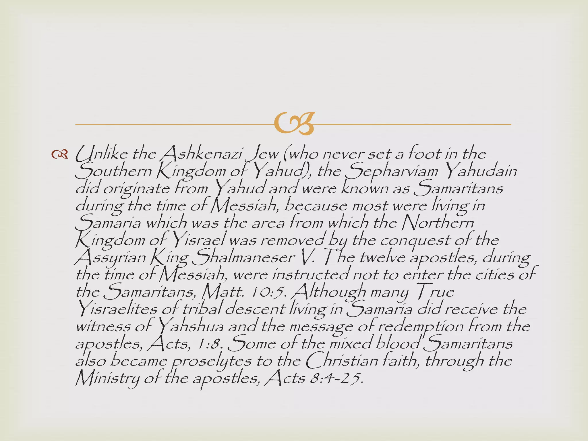 
 Unlike the Ashkenazi Jew (who never set a foot in the
Southern Kingdom of Yahud), the Sepharviam Yahudain
did originate from Yahud and were known as Samaritans
during the time of Messiah, because most were living in
Samaria which was the area from which the Northern
Kingdom of Yisrael was removed by the conquest of the
Assyrian King Shalmaneser V. The twelve apostles, during
the time of Messiah, were instructed not to enter the cities of
the Samaritans, Matt. 10:5. Although many True
Yisraelites of tribal descent living in Samaria did receive the
witness of Yahshua and the message of redemption from the
apostles, Acts, 1:8. Some of the mixed blood Samaritans
also became proselytes to the Christian faith, through the
Ministry of the apostles, Acts 8:4-25.
 