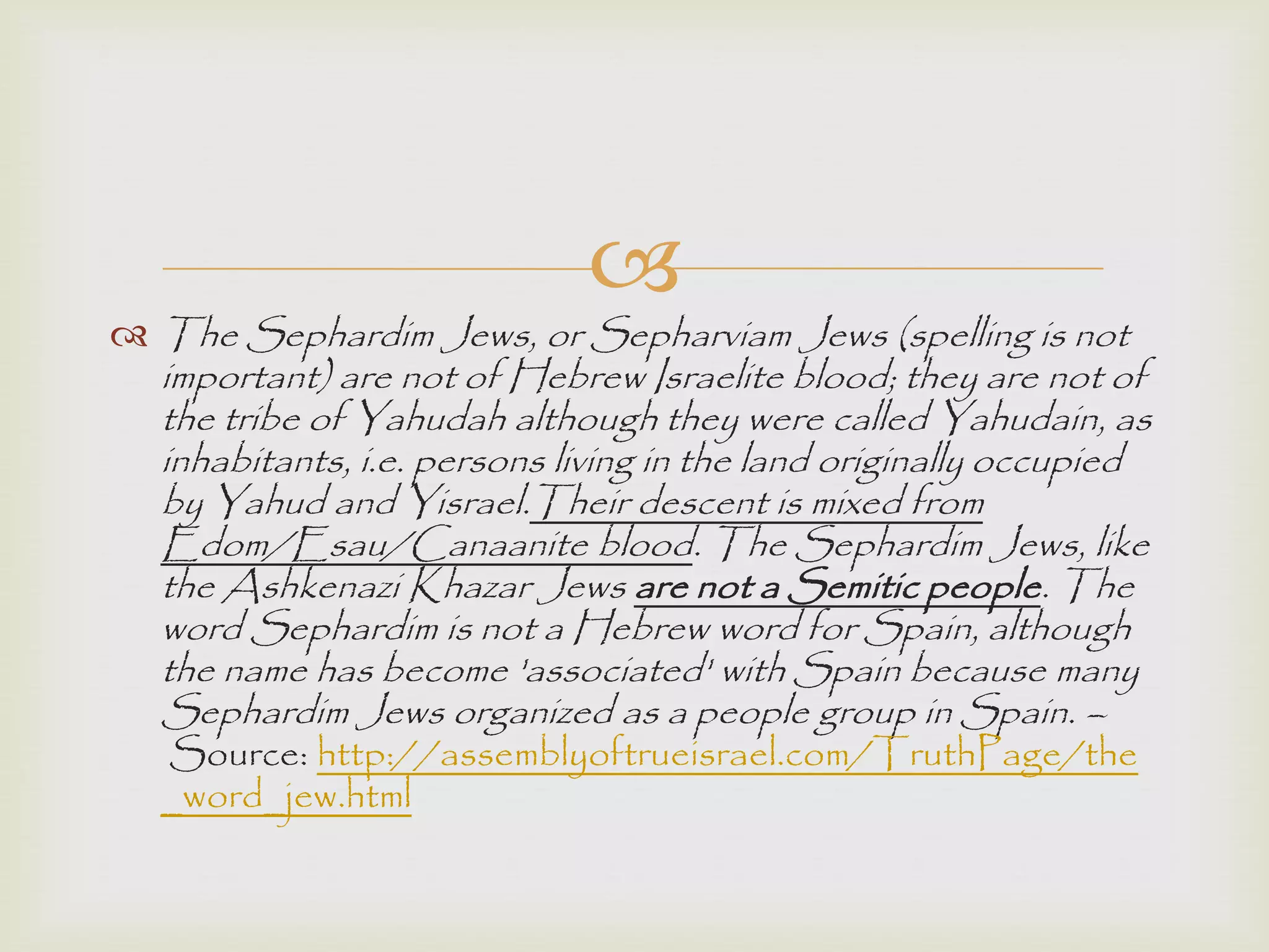 
 The Sephardim Jews, or Sepharviam Jews (spelling is not
important) are not of Hebrew Israelite blood; they are not of
the tribe of Yahudah although they were called Yahudain, as
inhabitants, i.e. persons living in the land originally occupied
by Yahud and Yisrael.Their descent is mixed from
Edom/Esau/Canaanite blood. The Sephardim Jews, like
the Ashkenazi Khazar Jews are not a Semitic people. The
word Sephardim is not a Hebrew word for Spain, although
the name has become 'associated' with Spain because many
Sephardim Jews organized as a people group in Spain. –
Source: http://assemblyoftrueisrael.com/TruthPage/the
_word_jew.html
 