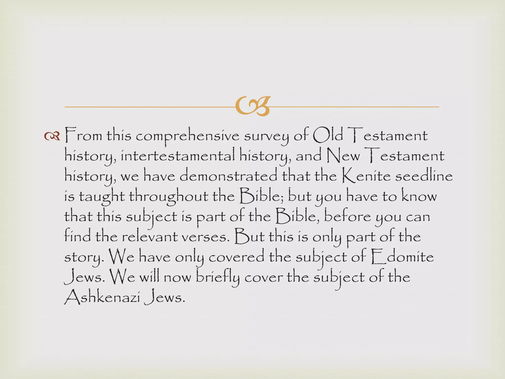 
 From this comprehensive survey of Old Testament
history, intertestamental history, and New Testament
history, we have demonstrated that the Kenite seedline
is taught throughout the Bible; but you have to know
that this subject is part of the Bible, before you can
find the relevant verses. But this is only part of the
story. We have only covered the subject of Edomite
Jews. We will now briefly cover the subject of the
Ashkenazi Jews.
 
