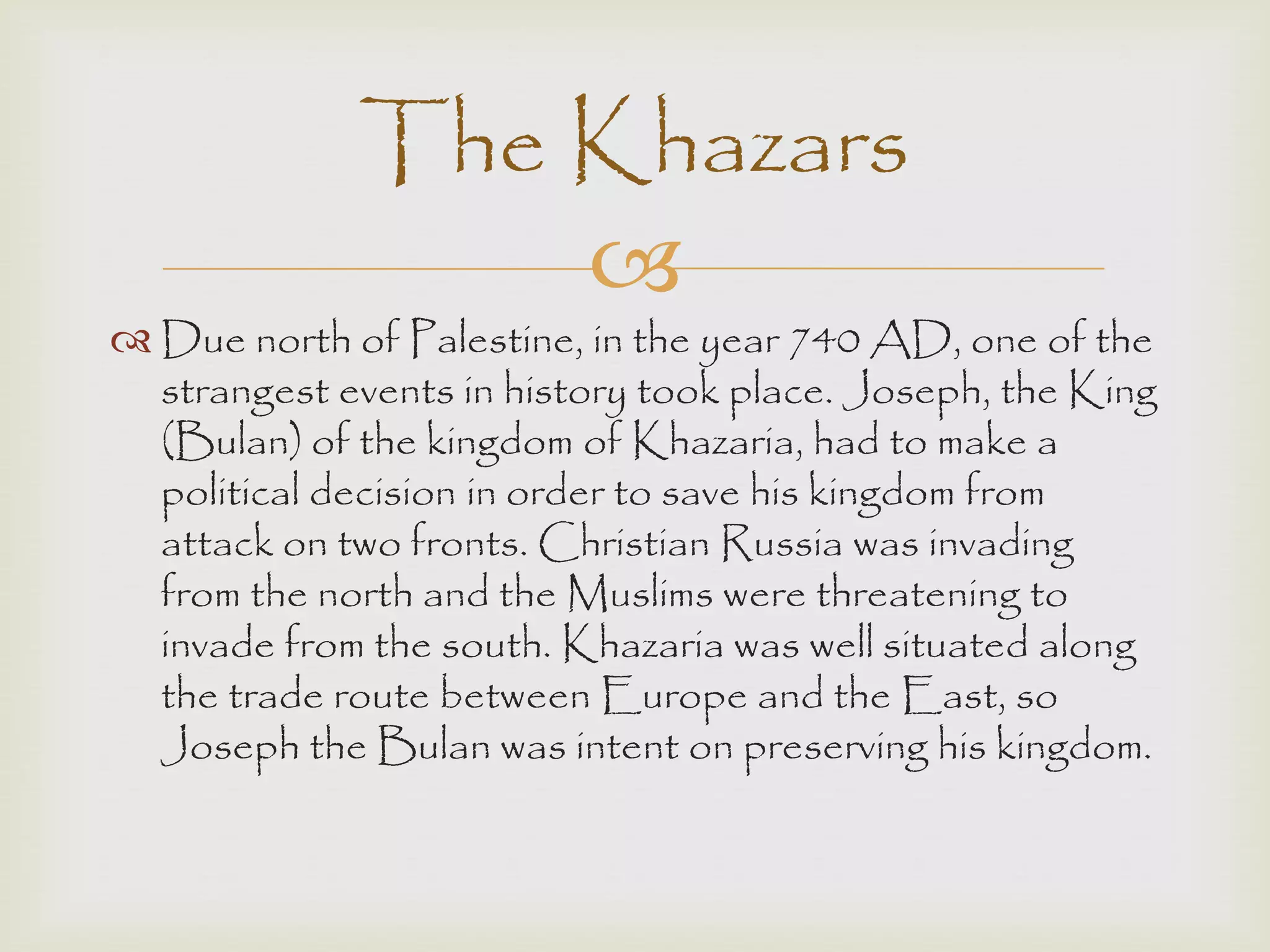 
 Due north of Palestine, in the year 740 AD, one of the
strangest events in history took place. Joseph, the King
(Bulan) of the kingdom of Khazaria, had to make a
political decision in order to save his kingdom from
attack on two fronts. Christian Russia was invading
from the north and the Muslims were threatening to
invade from the south. Khazaria was well situated along
the trade route between Europe and the East, so
Joseph the Bulan was intent on preserving his kingdom.
The Khazars
 