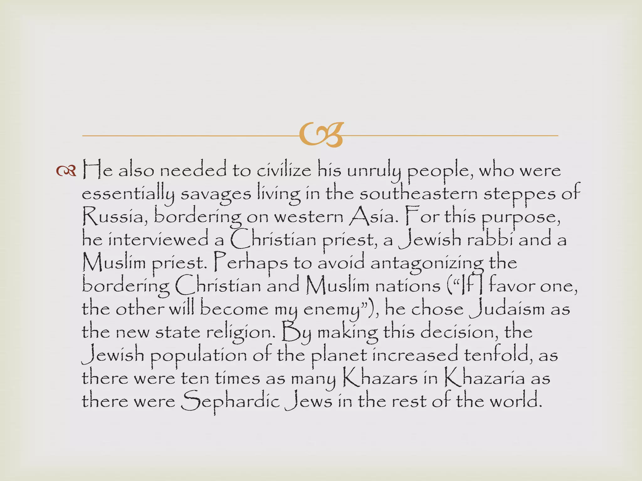 
 He also needed to civilize his unruly people, who were
essentially savages living in the southeastern steppes of
Russia, bordering on western Asia. For this purpose,
he interviewed a Christian priest, a Jewish rabbi and a
Muslim priest. Perhaps to avoid antagonizing the
bordering Christian and Muslim nations (“If I favor one,
the other will become my enemy”), he chose Judaism as
the new state religion. By making this decision, the
Jewish population of the planet increased tenfold, as
there were ten times as many Khazars in Khazaria as
there were Sephardic Jews in the rest of the world.
 