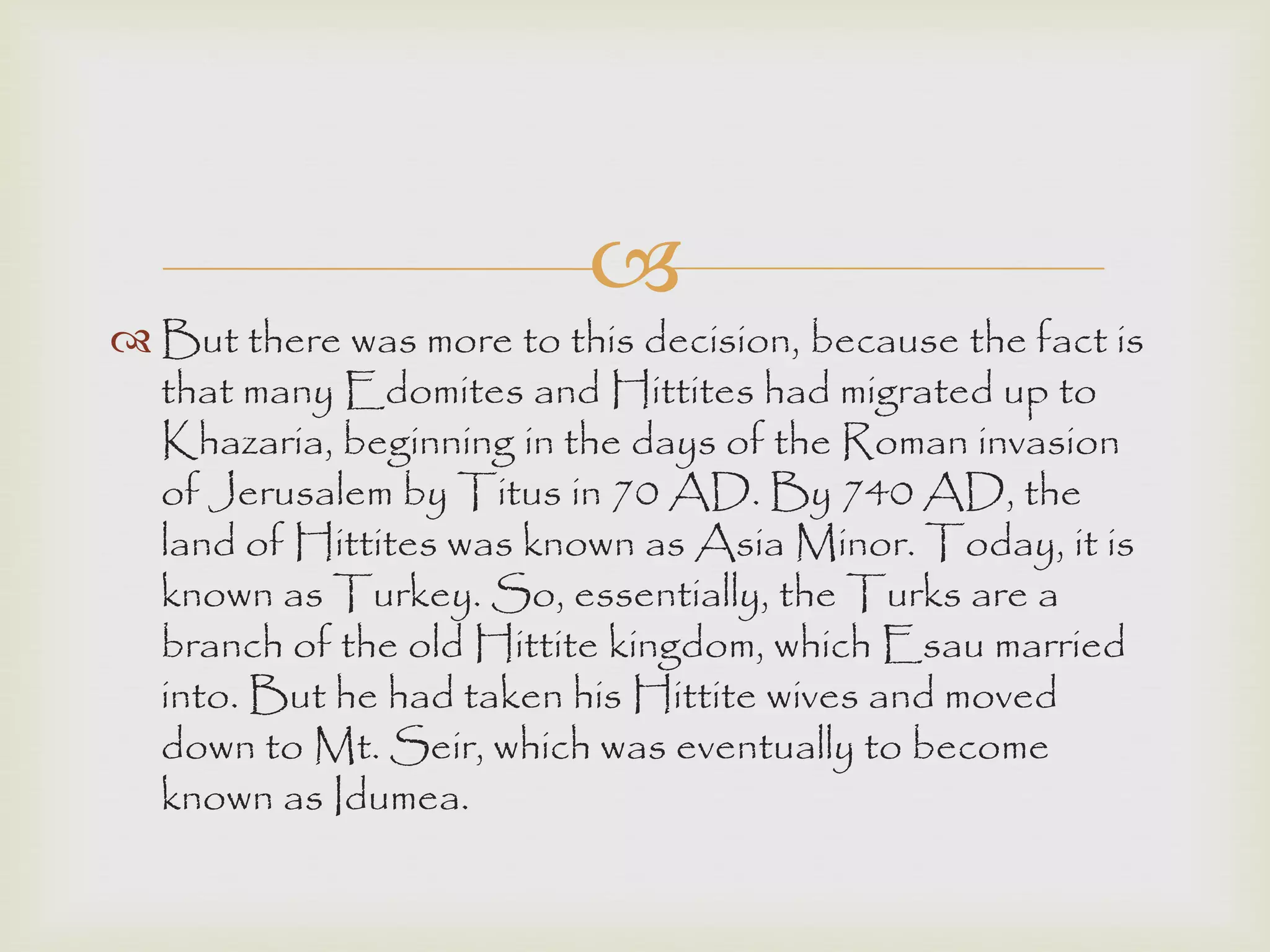 
 But there was more to this decision, because the fact is
that many Edomites and Hittites had migrated up to
Khazaria, beginning in the days of the Roman invasion
of Jerusalem by Titus in 70 AD. By 740 AD, the
land of Hittites was known as Asia Minor. Today, it is
known as Turkey. So, essentially, the Turks are a
branch of the old Hittite kingdom, which Esau married
into. But he had taken his Hittite wives and moved
down to Mt. Seir, which was eventually to become
known as Idumea.
 