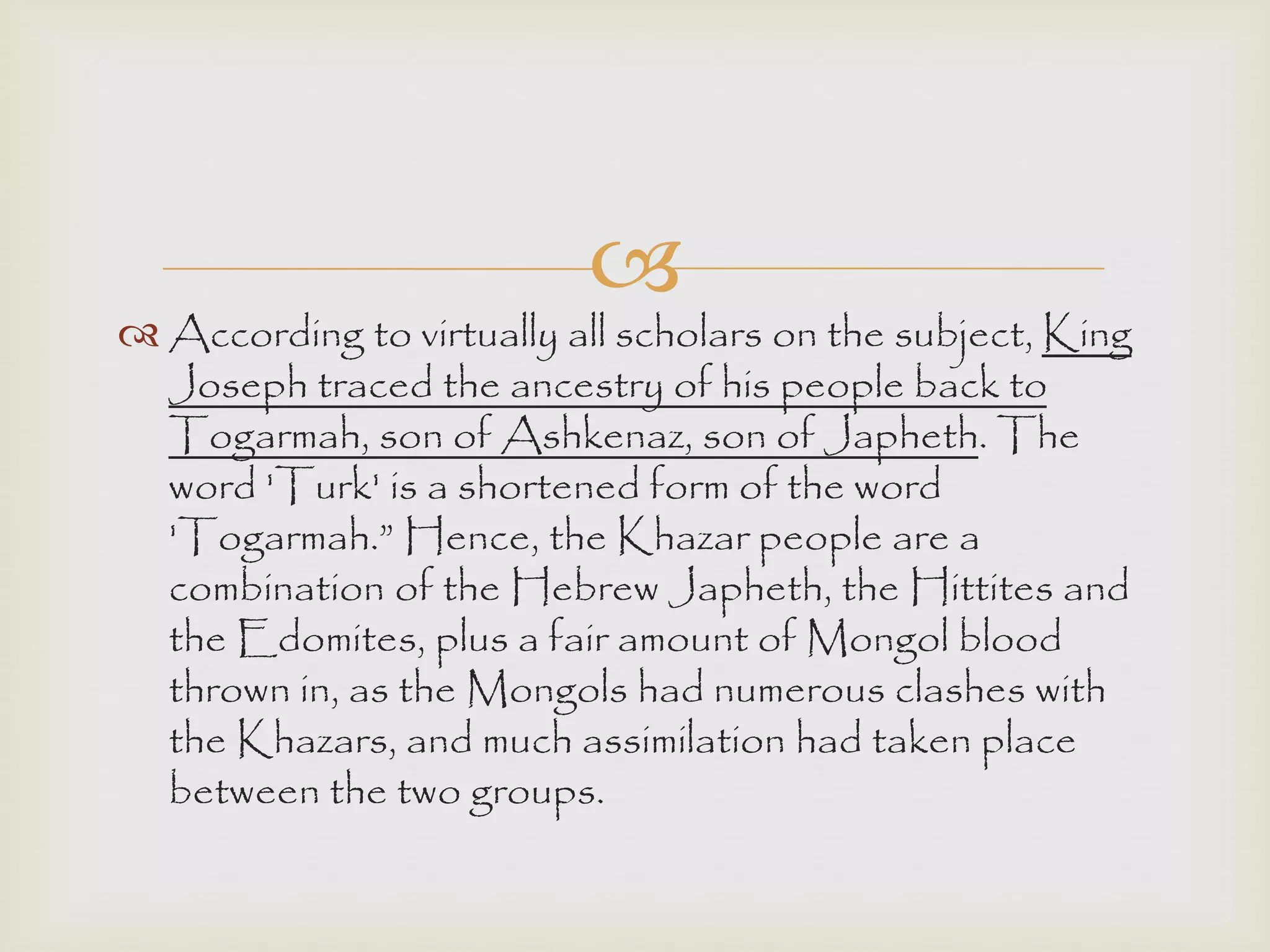 
 According to virtually all scholars on the subject, King
Joseph traced the ancestry of his people back to
Togarmah, son of Ashkenaz, son of Japheth. The
word 'Turk' is a shortened form of the word
'Togarmah.” Hence, the Khazar people are a
combination of the Hebrew Japheth, the Hittites and
the Edomites, plus a fair amount of Mongol blood
thrown in, as the Mongols had numerous clashes with
the Khazars, and much assimilation had taken place
between the two groups.
 