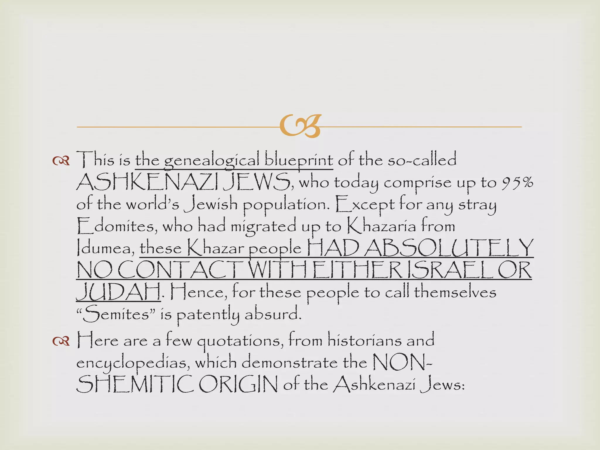 
 This is the genealogical blueprint of the so-called
ASHKENAZI JEWS, who today comprise up to 95%
of the world‟s Jewish population. Except for any stray
Edomites, who had migrated up to Khazaria from
Idumea, these Khazar people HAD ABSOLUTELY
NO CONTACT WITH EITHER ISRAEL OR
JUDAH. Hence, for these people to call themselves
“Semites” is patently absurd.
 Here are a few quotations, from historians and
encyclopedias, which demonstrate the NON-
SHEMITIC ORIGIN of the Ashkenazi Jews:
 