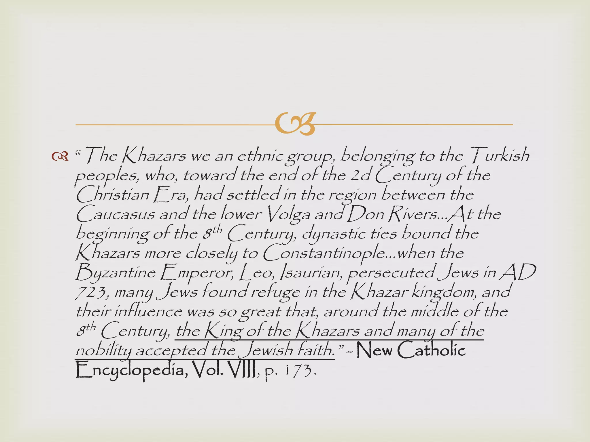 
 “The Khazars we an ethnic group, belonging to the Turkish
peoples, who, toward the end of the 2d Century of the
Christian Era, had settled in the region between the
Caucasus and the lower Volga and Don Rivers…At the
beginning of the 8th Century, dynastic ties bound the
Khazars more closely to Constantinople…when the
Byzantine Emperor, Leo, Isaurian, persecuted Jews in AD
723, many Jews found refuge in the Khazar kingdom, and
their influence was so great that, around the middle of the
8th Century, the King of the Khazars and many of the
nobility accepted the Jewish faith.” - New Catholic
Encyclopedia, Vol. VIII, p. 173.
 