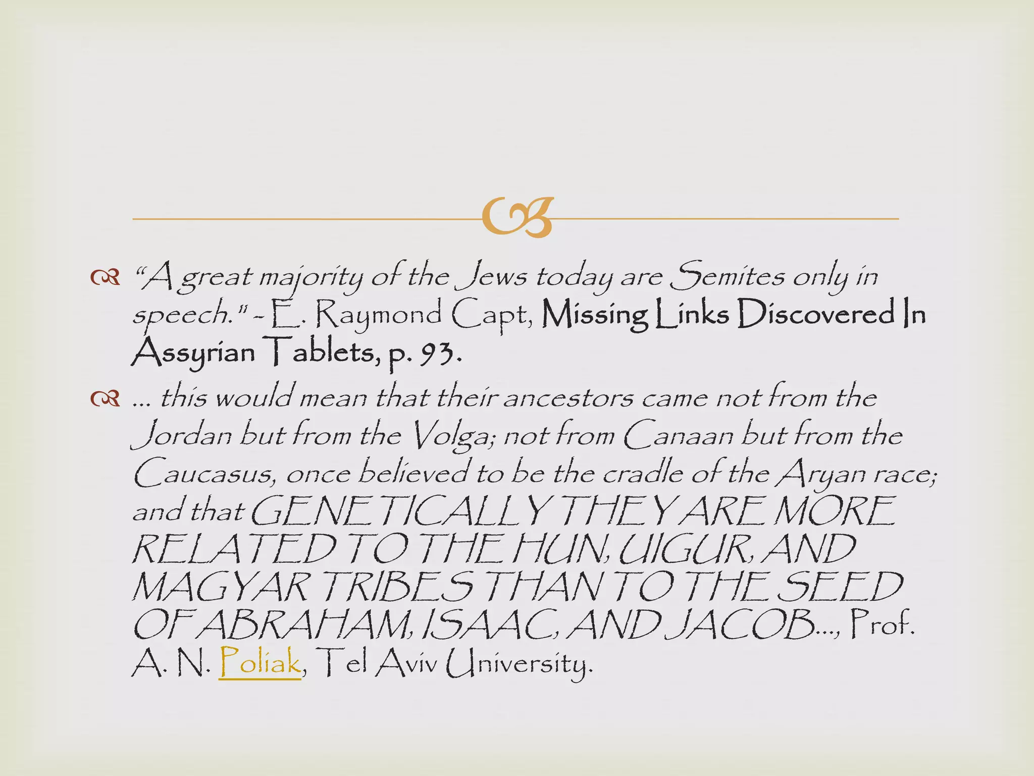 
 “A great majority of the Jews today are Semites only in
speech." - E. Raymond Capt, Missing Links Discovered In
Assyrian Tablets, p. 93.
 ... this would mean that their ancestors came not from the
Jordan but from the Volga; not from Canaan but from the
Caucasus, once believed to be the cradle of the Aryan race;
and that GENETICALLY THEY ARE MORE
RELATED TO THE HUN, UIGUR, AND
MAGYAR TRIBES THAN TO THE SEED
OF ABRAHAM, ISAAC, AND JACOB..., Prof.
A. N. Poliak, Tel Aviv University.
 