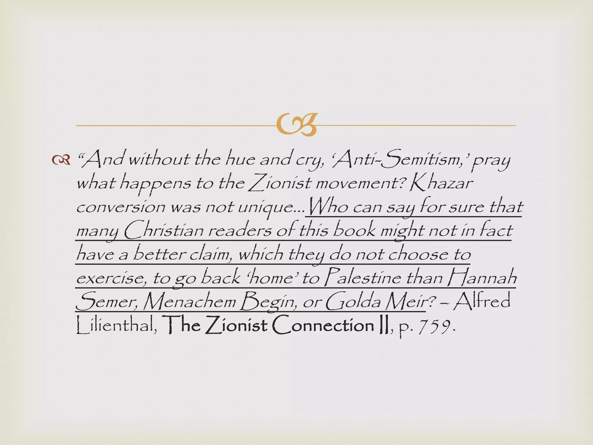 
 “And without the hue and cry, „Anti-Semitism,‟ pray
what happens to the Zionist movement? Khazar
conversion was not unique…Who can say for sure that
many Christian readers of this book might not in fact
have a better claim, which they do not choose to
exercise, to go back „home‟ to Palestine than Hannah
Semer, Menachem Begin, or Golda Meir? – Alfred
Lilienthal, The Zionist Connection II, p. 759.
 