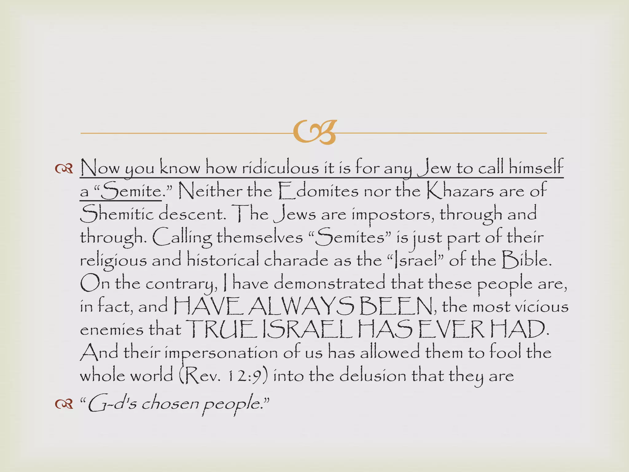 
 Now you know how ridiculous it is for any Jew to call himself
a “Semite.” Neither the Edomites nor the Khazars are of
Shemitic descent. The Jews are impostors, through and
through. Calling themselves “Semites” is just part of their
religious and historical charade as the “Israel” of the Bible.
On the contrary, I have demonstrated that these people are,
in fact, and HAVE ALWAYS BEEN, the most vicious
enemies that TRUE ISRAEL HAS EVER HAD.
And their impersonation of us has allowed them to fool the
whole world (Rev. 12:9) into the delusion that they are
 “G-d's chosen people.”
 