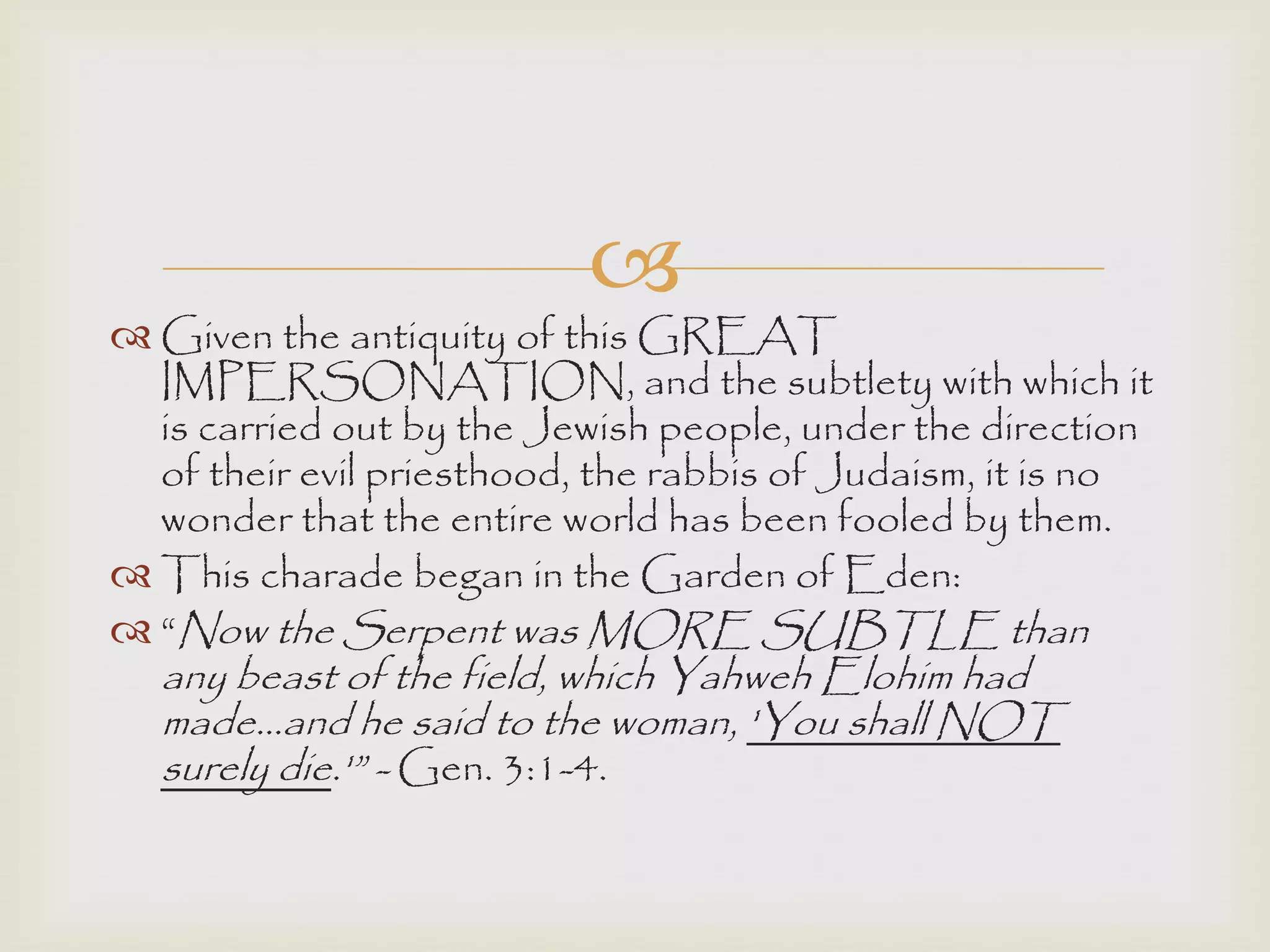 
 Given the antiquity of this GREAT
IMPERSONATION, and the subtlety with which it
is carried out by the Jewish people, under the direction
of their evil priesthood, the rabbis of Judaism, it is no
wonder that the entire world has been fooled by them.
 This charade began in the Garden of Eden:
 “Now the Serpent was MORE SUBTLE than
any beast of the field, which Yahweh Elohim had
made...and he said to the woman, 'You shall NOT
surely die.'” - Gen. 3:1-4.
 