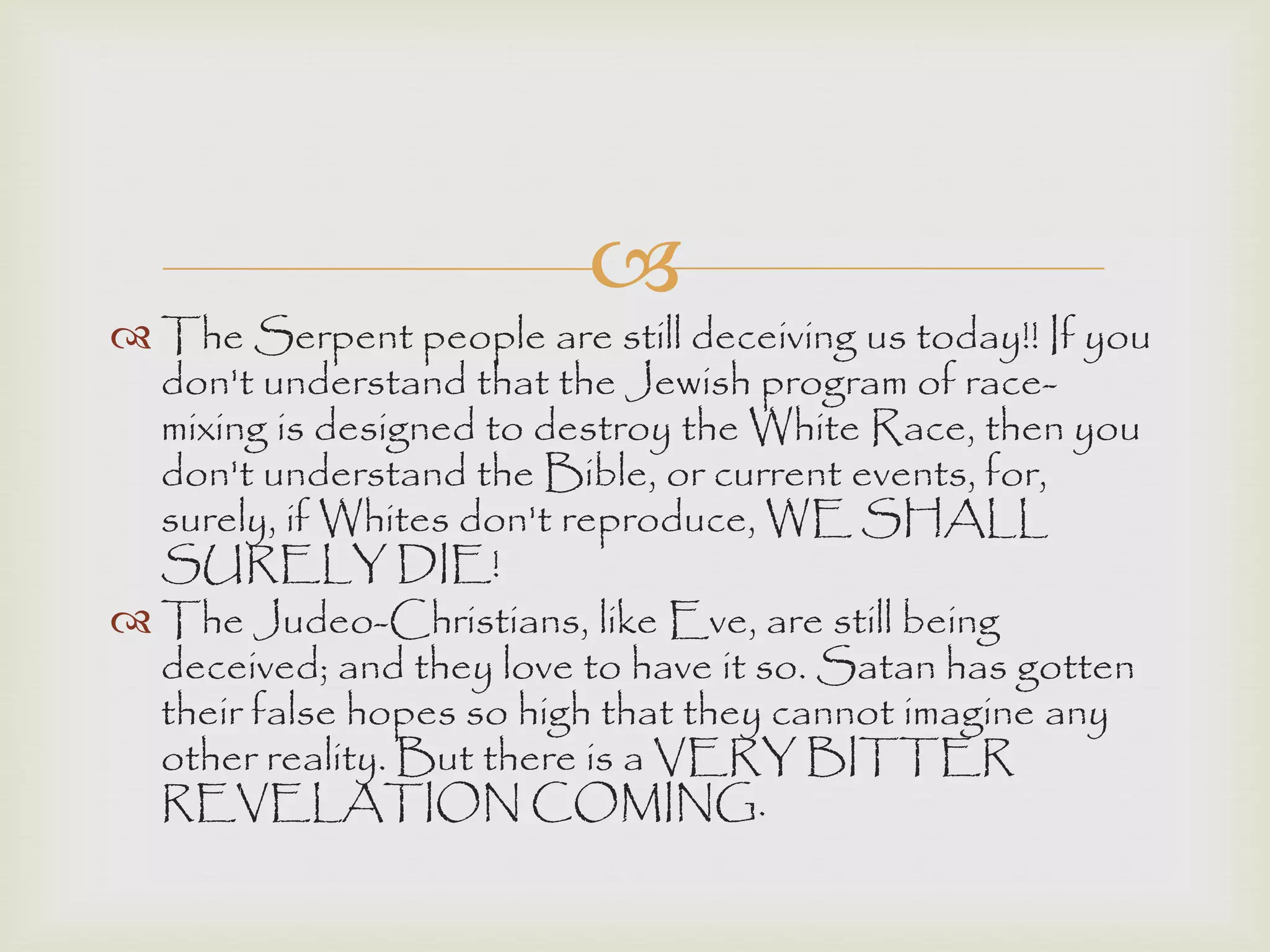 
 The Serpent people are still deceiving us today!! If you
don't understand that the Jewish program of race-
mixing is designed to destroy the White Race, then you
don't understand the Bible, or current events, for,
surely, if Whites don't reproduce, WE SHALL
SURELY DIE!
 The Judeo-Christians, like Eve, are still being
deceived; and they love to have it so. Satan has gotten
their false hopes so high that they cannot imagine any
other reality. But there is a VERY BITTER
REVELATION COMING.
 