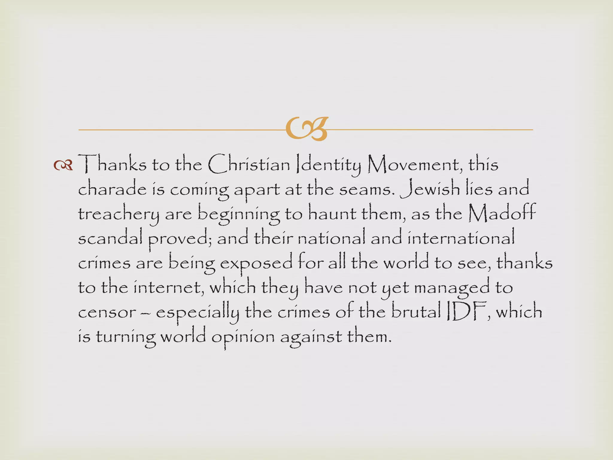 
 Thanks to the Christian Identity Movement, this
charade is coming apart at the seams. Jewish lies and
treachery are beginning to haunt them, as the Madoff
scandal proved; and their national and international
crimes are being exposed for all the world to see, thanks
to the internet, which they have not yet managed to
censor – especially the crimes of the brutal IDF, which
is turning world opinion against them.
 