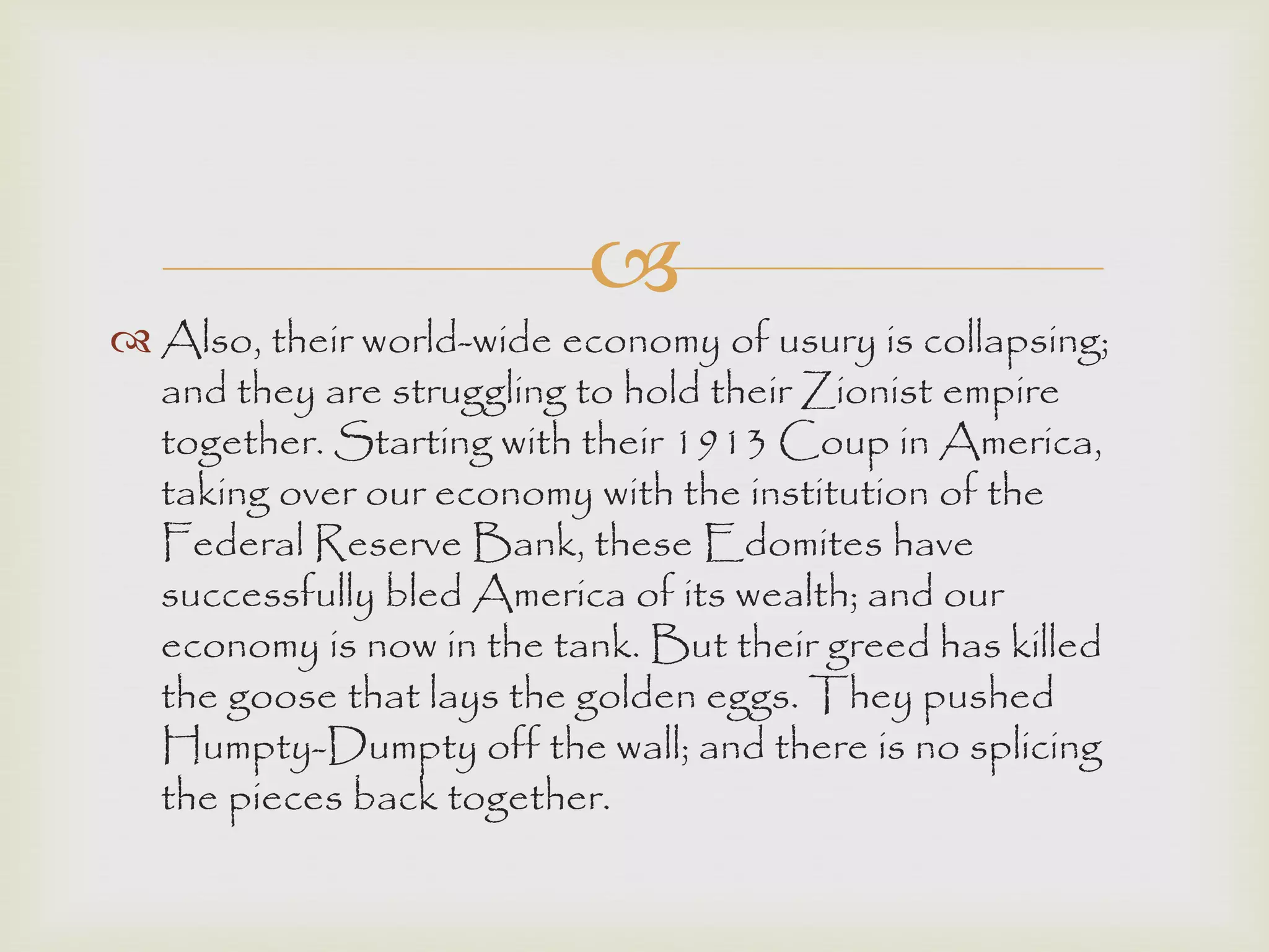 
 Also, their world-wide economy of usury is collapsing;
and they are struggling to hold their Zionist empire
together. Starting with their 1913 Coup in America,
taking over our economy with the institution of the
Federal Reserve Bank, these Edomites have
successfully bled America of its wealth; and our
economy is now in the tank. But their greed has killed
the goose that lays the golden eggs. They pushed
Humpty-Dumpty off the wall; and there is no splicing
the pieces back together.
 