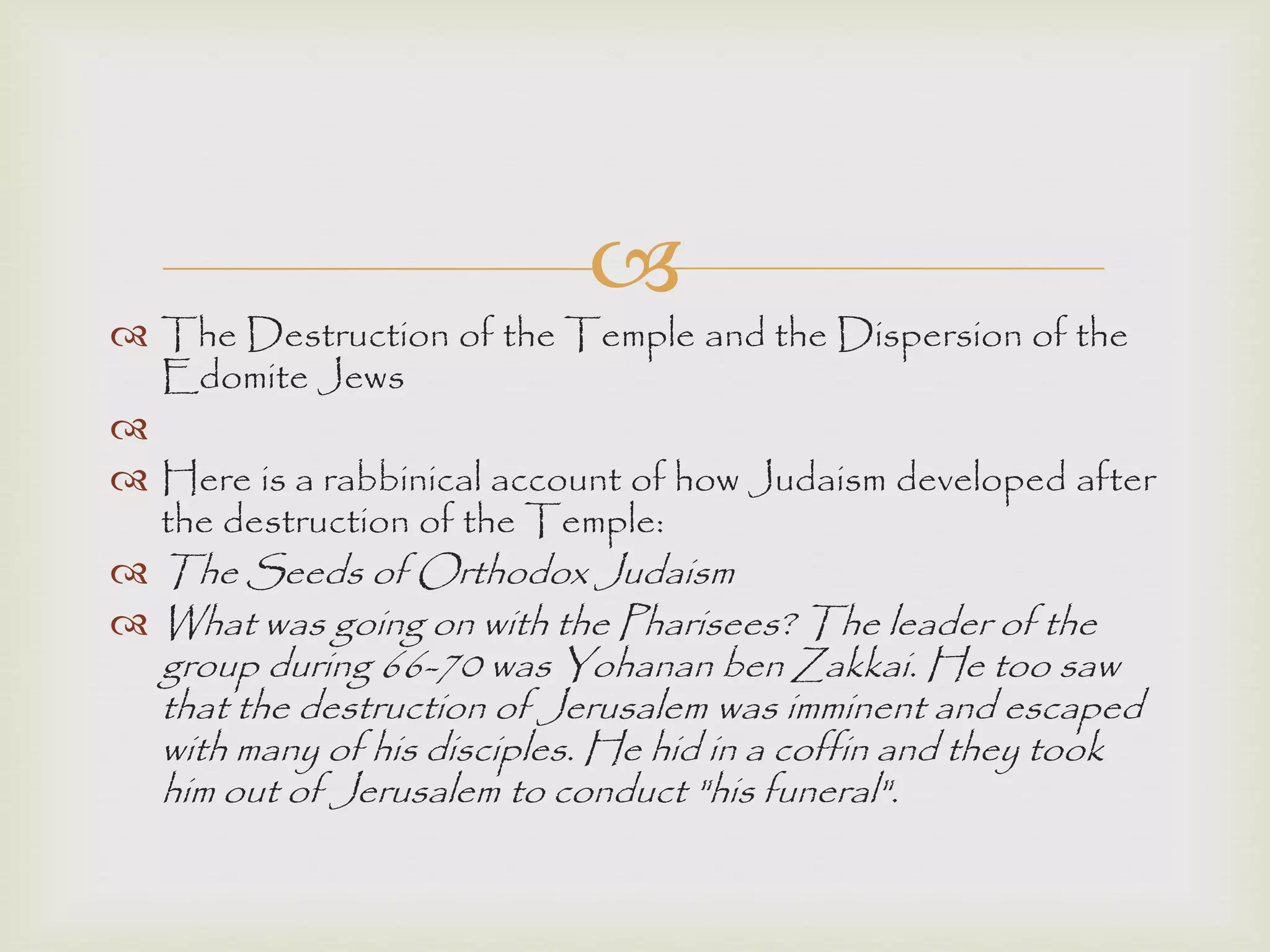 
 The Destruction of the Temple and the Dispersion of the
Edomite Jews

 Here is a rabbinical account of how Judaism developed after
the destruction of the Temple:
 The Seeds of Orthodox Judaism
 What was going on with the Pharisees? The leader of the
group during 66-70 was Yohanan ben Zakkai. He too saw
that the destruction of Jerusalem was imminent and escaped
with many of his disciples. He hid in a coffin and they took
him out of Jerusalem to conduct "his funeral".
 