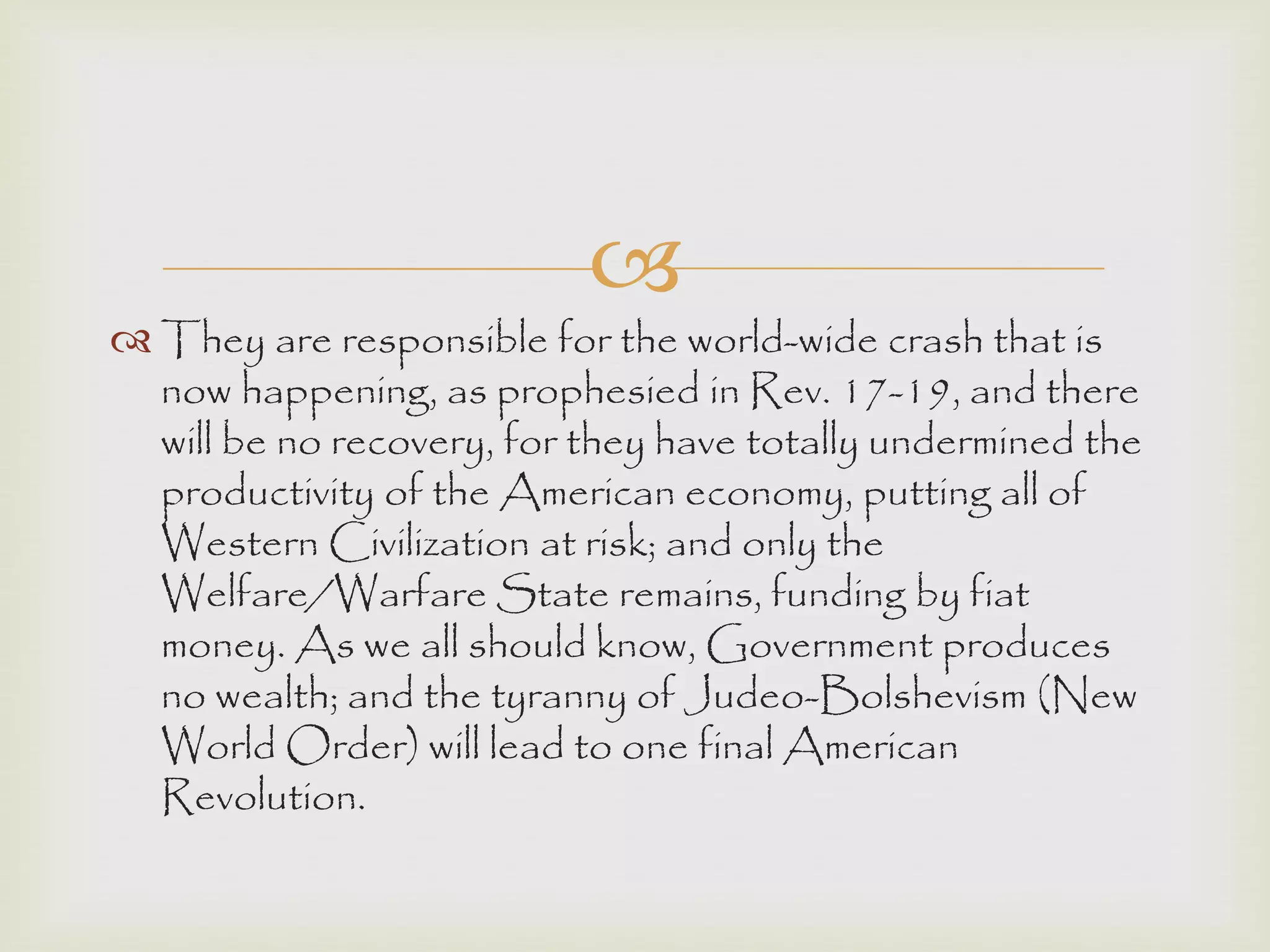 
 They are responsible for the world-wide crash that is
now happening, as prophesied in Rev. 17-19, and there
will be no recovery, for they have totally undermined the
productivity of the American economy, putting all of
Western Civilization at risk; and only the
Welfare/Warfare State remains, funding by fiat
money. As we all should know, Government produces
no wealth; and the tyranny of Judeo-Bolshevism (New
World Order) will lead to one final American
Revolution.
 