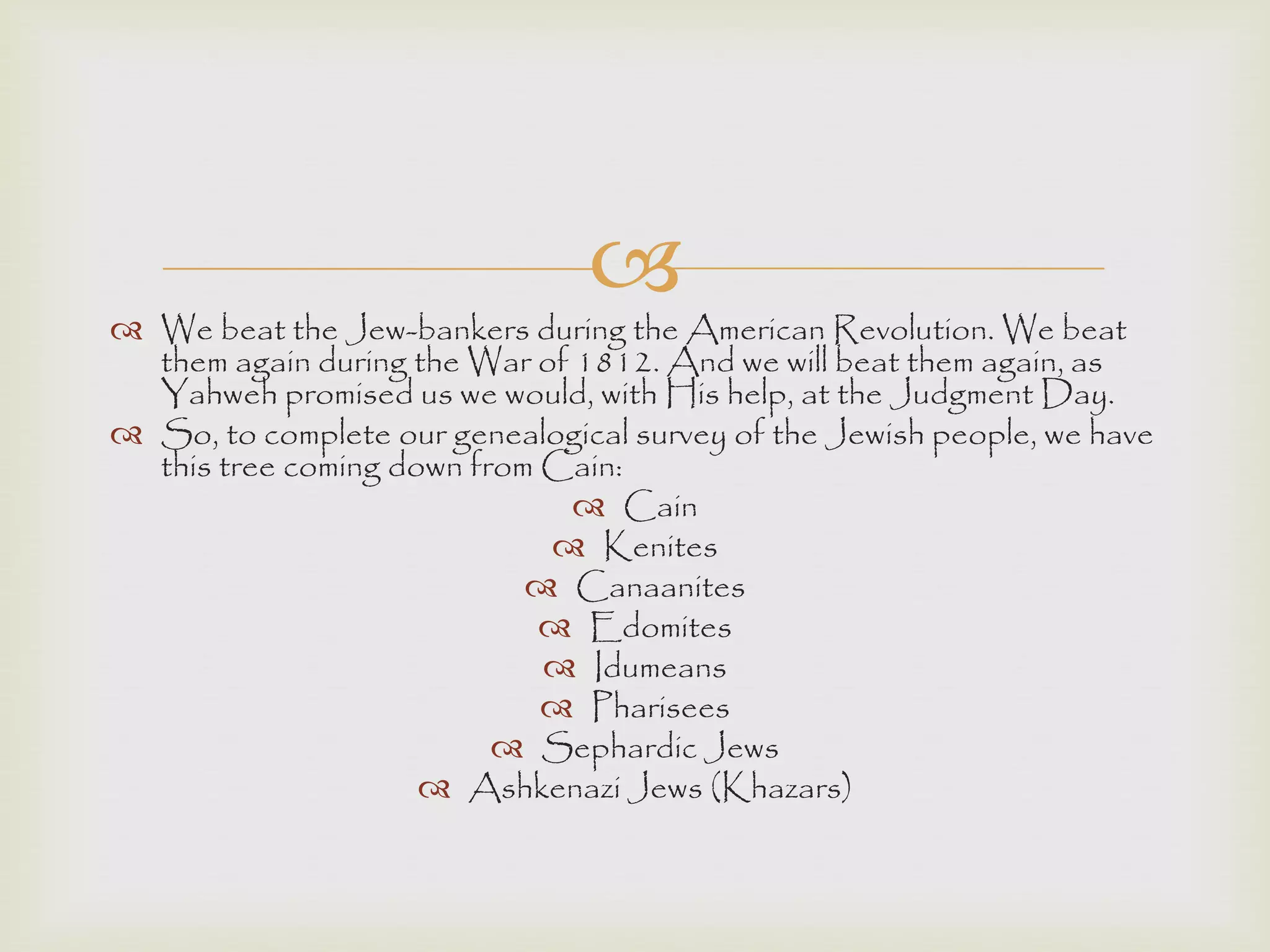  We beat the Jew-bankers during the American Revolution. We beat
them again during the War of 1812. And we will beat them again, as
Yahweh promised us we would, with His help, at the Judgment Day.
 So, to complete our genealogical survey of the Jewish people, we have
this tree coming down from Cain:
 Cain
 Kenites
 Canaanites
 Edomites
 Idumeans
 Pharisees
 Sephardic Jews
 Ashkenazi Jews (Khazars)
 