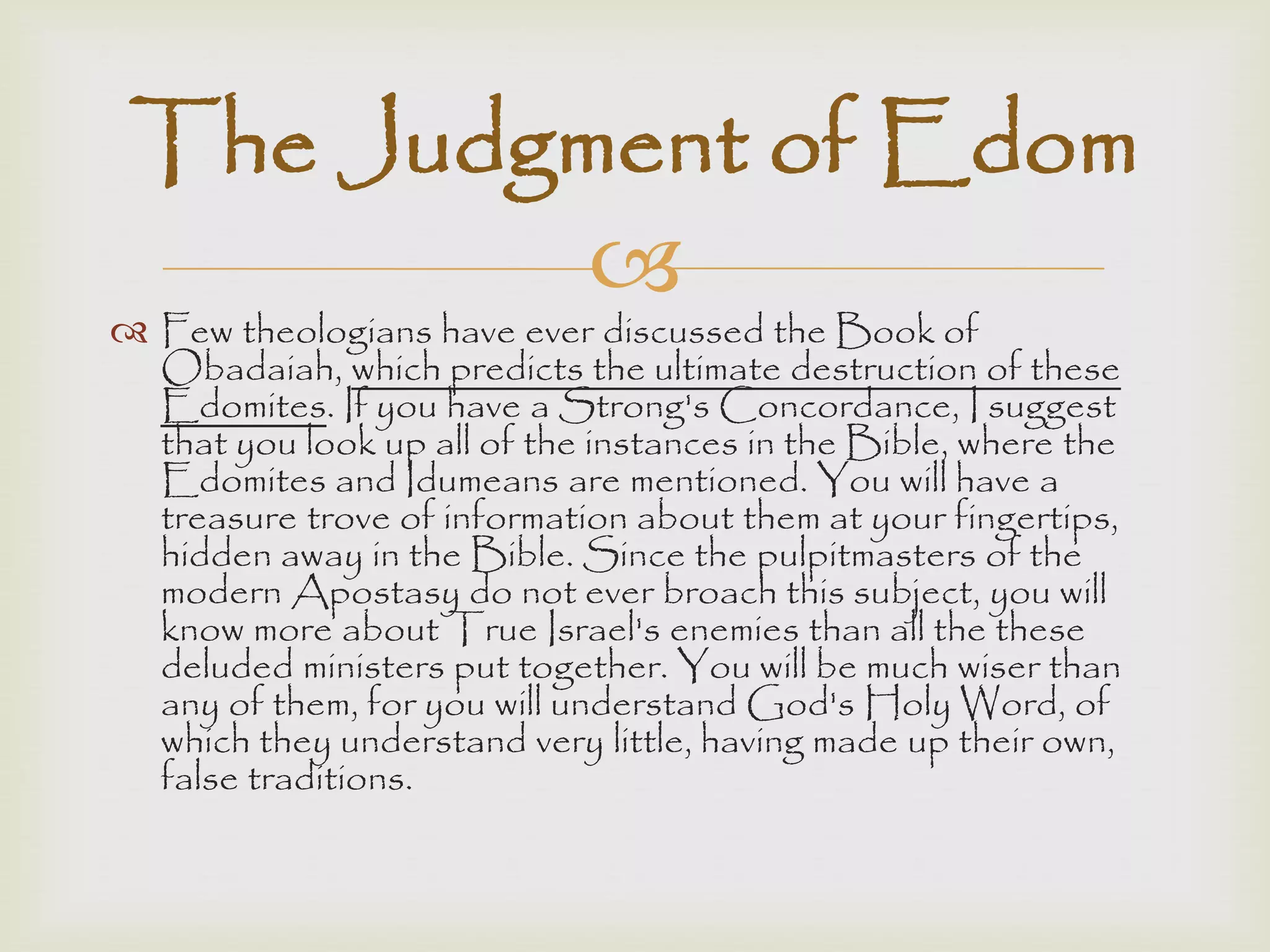
 Few theologians have ever discussed the Book of
Obadaiah, which predicts the ultimate destruction of these
Edomites. If you have a Strong's Concordance, I suggest
that you look up all of the instances in the Bible, where the
Edomites and Idumeans are mentioned. You will have a
treasure trove of information about them at your fingertips,
hidden away in the Bible. Since the pulpitmasters of the
modern Apostasy do not ever broach this subject, you will
know more about True Israel's enemies than all the these
deluded ministers put together. You will be much wiser than
any of them, for you will understand God's Holy Word, of
which they understand very little, having made up their own,
false traditions.
The Judgment of Edom
 