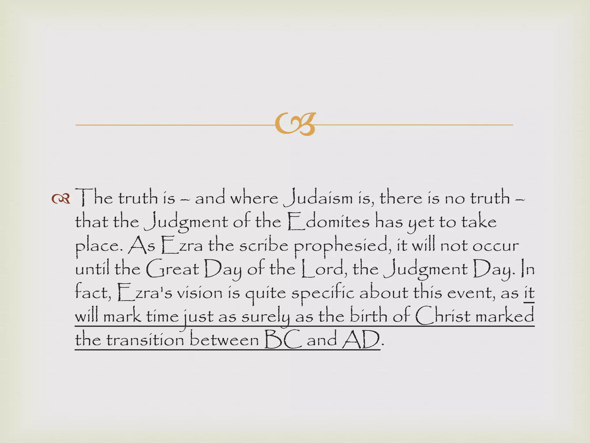 
 The truth is – and where Judaism is, there is no truth –
that the Judgment of the Edomites has yet to take
place. As Ezra the scribe prophesied, it will not occur
until the Great Day of the Lord, the Judgment Day. In
fact, Ezra's vision is quite specific about this event, as it
will mark time just as surely as the birth of Christ marked
the transition between BC and AD.
 