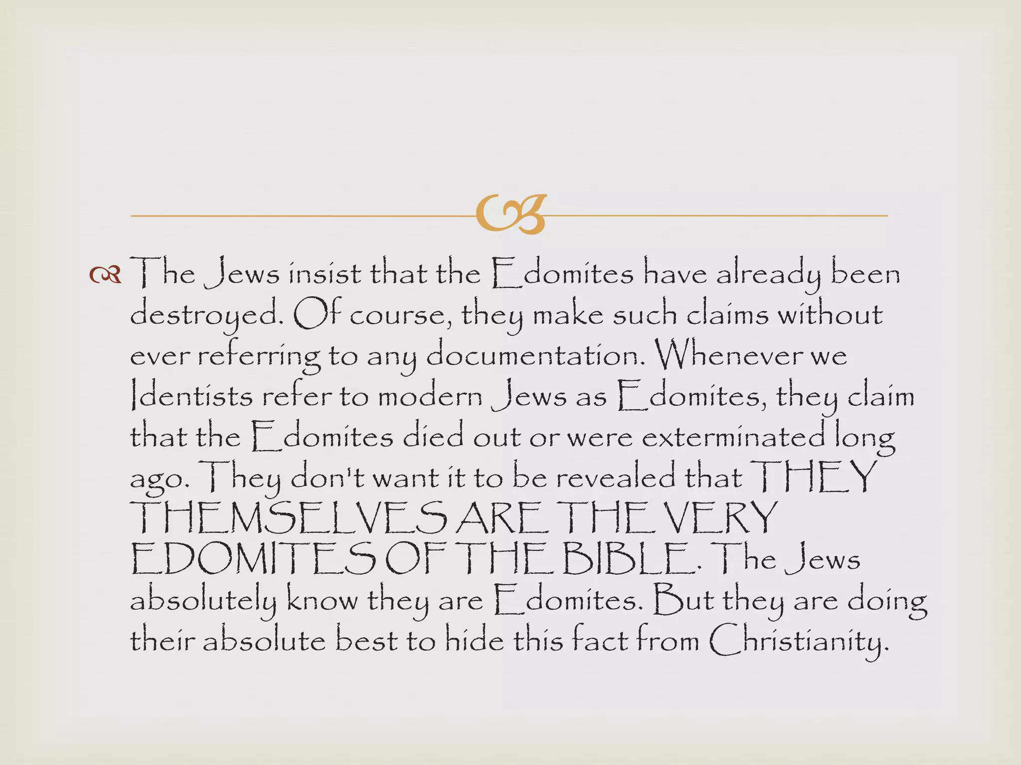 
 The Jews insist that the Edomites have already been
destroyed. Of course, they make such claims without
ever referring to any documentation. Whenever we
Identists refer to modern Jews as Edomites, they claim
that the Edomites died out or were exterminated long
ago. They don't want it to be revealed that THEY
THEMSELVES ARE THE VERY
EDOMITES OF THE BIBLE. The Jews
absolutely know they are Edomites. But they are doing
their absolute best to hide this fact from Christianity.
 