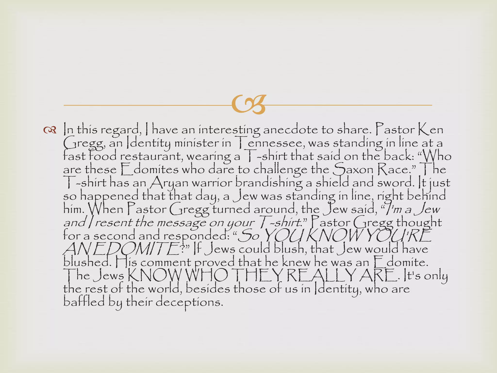 
 In this regard, I have an interesting anecdote to share. Pastor Ken
Gregg, an Identity minister in Tennessee, was standing in line at a
fast food restaurant, wearing a T-shirt that said on the back: “Who
are these Edomites who dare to challenge the Saxon Race.” The
T-shirt has an Aryan warrior brandishing a shield and sword. It just
so happened that that day, a Jew was standing in line, right behind
him. When Pastor Gregg turned around, the Jew said, “I'm a Jew
and I resent the message on your T-shirt.” Pastor Gregg thought
for a second and responded: “So YOU KNOW YOU'RE
AN EDOMITE?” If Jews could blush, that Jew would have
blushed. His comment proved that he knew he was an Edomite.
The Jews KNOW WHO THEY REALLY ARE. It's only
the rest of the world, besides those of us in Identity, who are
baffled by their deceptions.
 