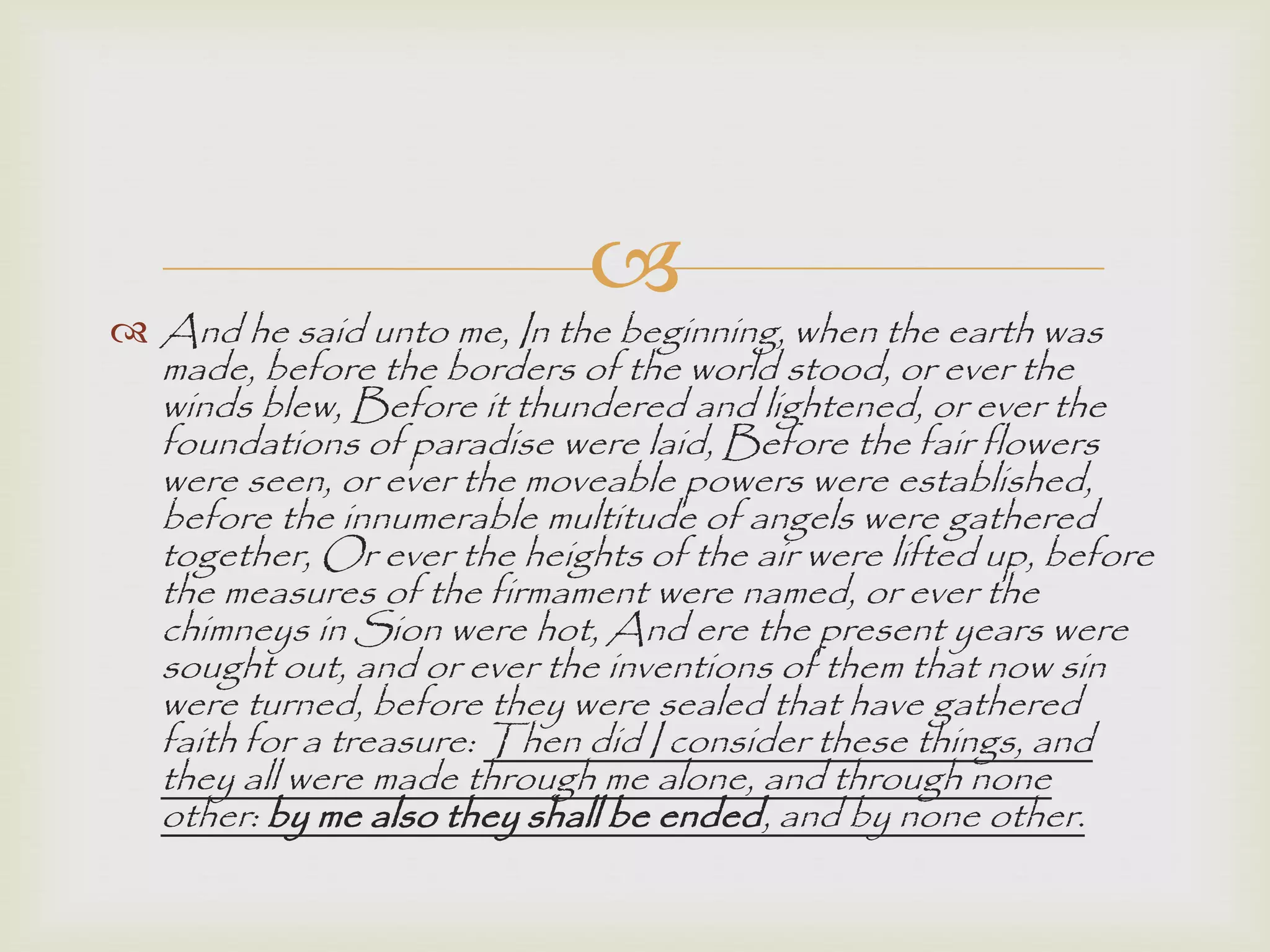 
 And he said unto me, In the beginning, when the earth was
made, before the borders of the world stood, or ever the
winds blew, Before it thundered and lightened, or ever the
foundations of paradise were laid, Before the fair flowers
were seen, or ever the moveable powers were established,
before the innumerable multitude of angels were gathered
together, Or ever the heights of the air were lifted up, before
the measures of the firmament were named, or ever the
chimneys in Sion were hot, And ere the present years were
sought out, and or ever the inventions of them that now sin
were turned, before they were sealed that have gathered
faith for a treasure: Then did I consider these things, and
they all were made through me alone, and through none
other: by me also they shall be ended, and by none other.
 