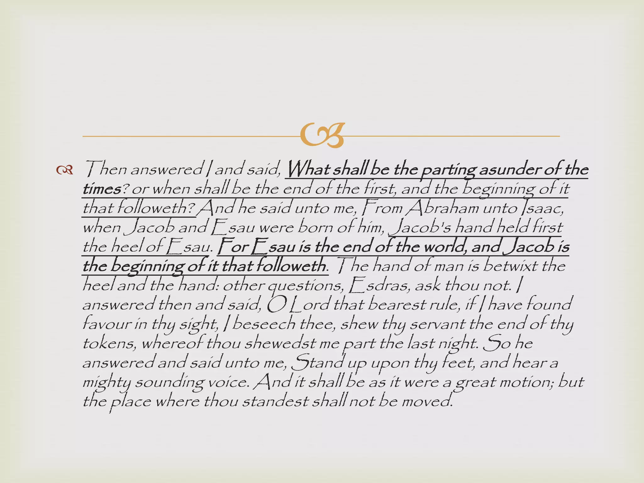 
 Then answered I and said, What shall be the parting asunder of the
times? or when shall be the end of the first, and the beginning of it
that followeth? And he said unto me, From Abraham unto Isaac,
when Jacob and Esau were born of him, Jacob's hand held first
the heel of Esau. For Esau is the end of the world, and Jacob is
the beginning of it that followeth. The hand of man is betwixt the
heel and the hand: other questions, Esdras, ask thou not. I
answered then and said, O Lord that bearest rule, if I have found
favour in thy sight, I beseech thee, shew thy servant the end of thy
tokens, whereof thou shewedst me part the last night. So he
answered and said unto me, Stand up upon thy feet, and hear a
mighty sounding voice. And it shall be as it were a great motion; but
the place where thou standest shall not be moved.
 