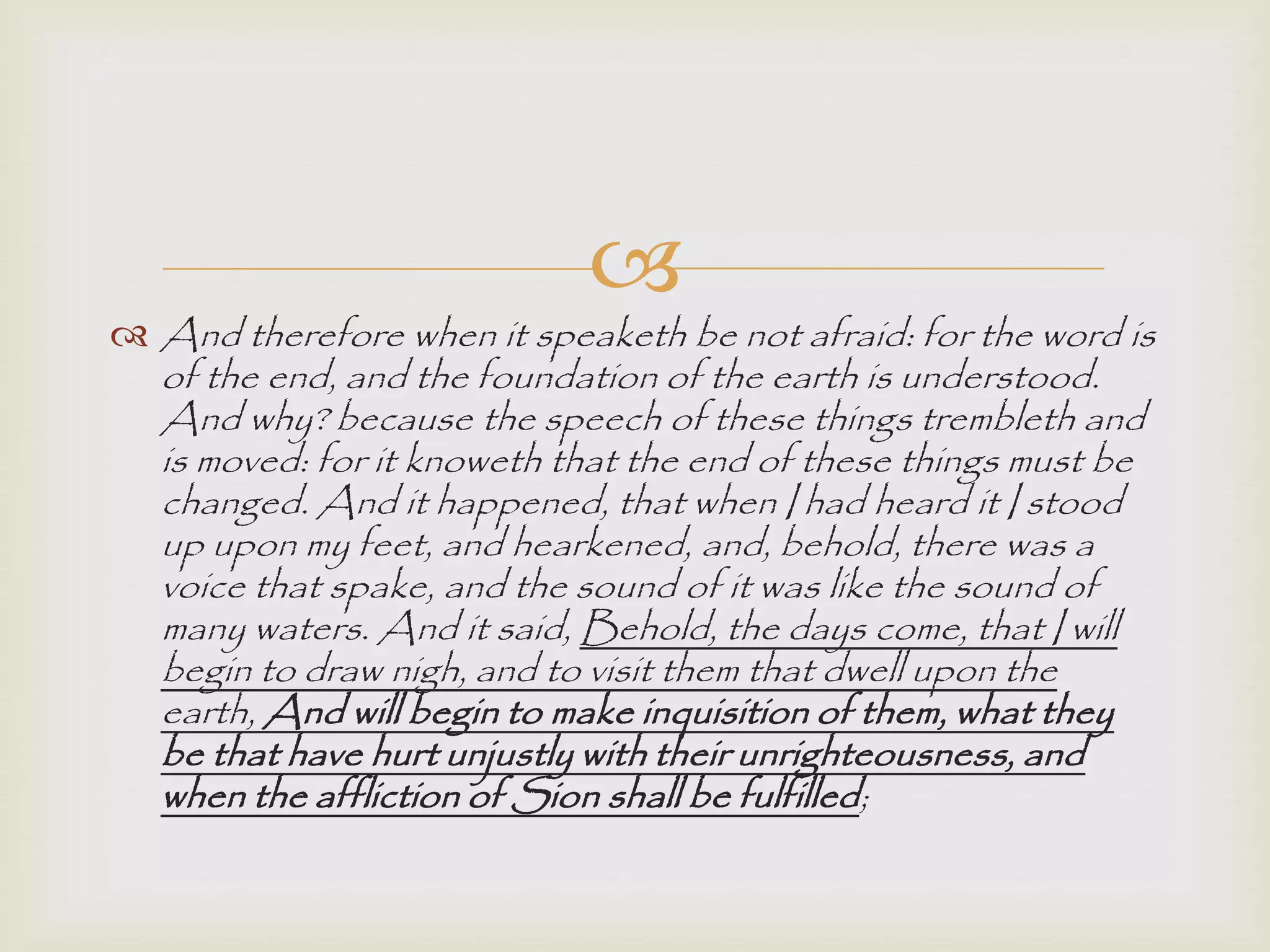 
 And therefore when it speaketh be not afraid: for the word is
of the end, and the foundation of the earth is understood.
And why? because the speech of these things trembleth and
is moved: for it knoweth that the end of these things must be
changed. And it happened, that when I had heard it I stood
up upon my feet, and hearkened, and, behold, there was a
voice that spake, and the sound of it was like the sound of
many waters. And it said, Behold, the days come, that I will
begin to draw nigh, and to visit them that dwell upon the
earth, And will begin to make inquisition of them, what they
be that have hurt unjustly with their unrighteousness, and
when the affliction of Sion shall be fulfilled;
 