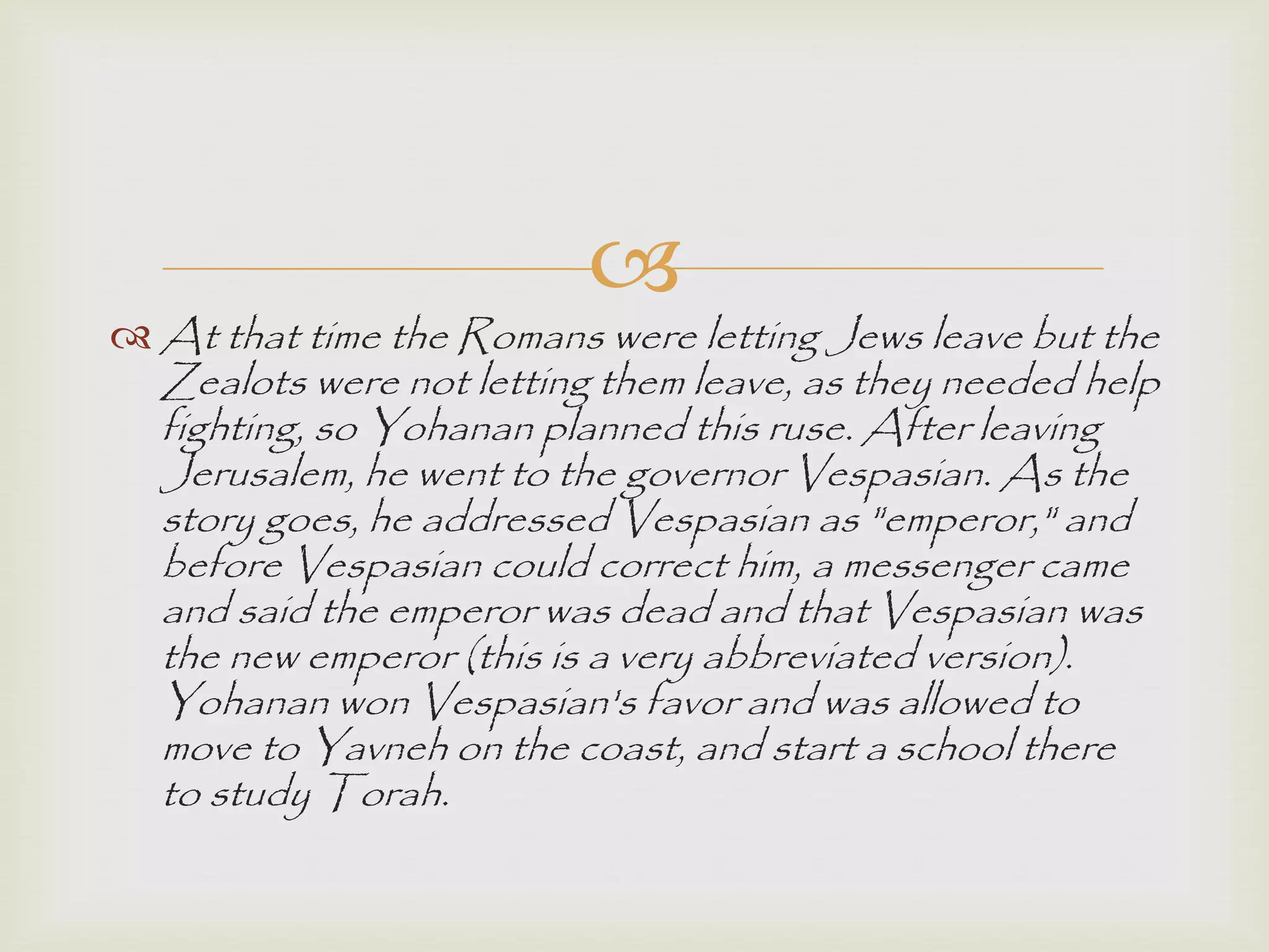 
 At that time the Romans were letting Jews leave but the
Zealots were not letting them leave, as they needed help
fighting, so Yohanan planned this ruse. After leaving
Jerusalem, he went to the governor Vespasian. As the
story goes, he addressed Vespasian as "emperor," and
before Vespasian could correct him, a messenger came
and said the emperor was dead and that Vespasian was
the new emperor (this is a very abbreviated version).
Yohanan won Vespasian's favor and was allowed to
move to Yavneh on the coast, and start a school there
to study Torah.
 