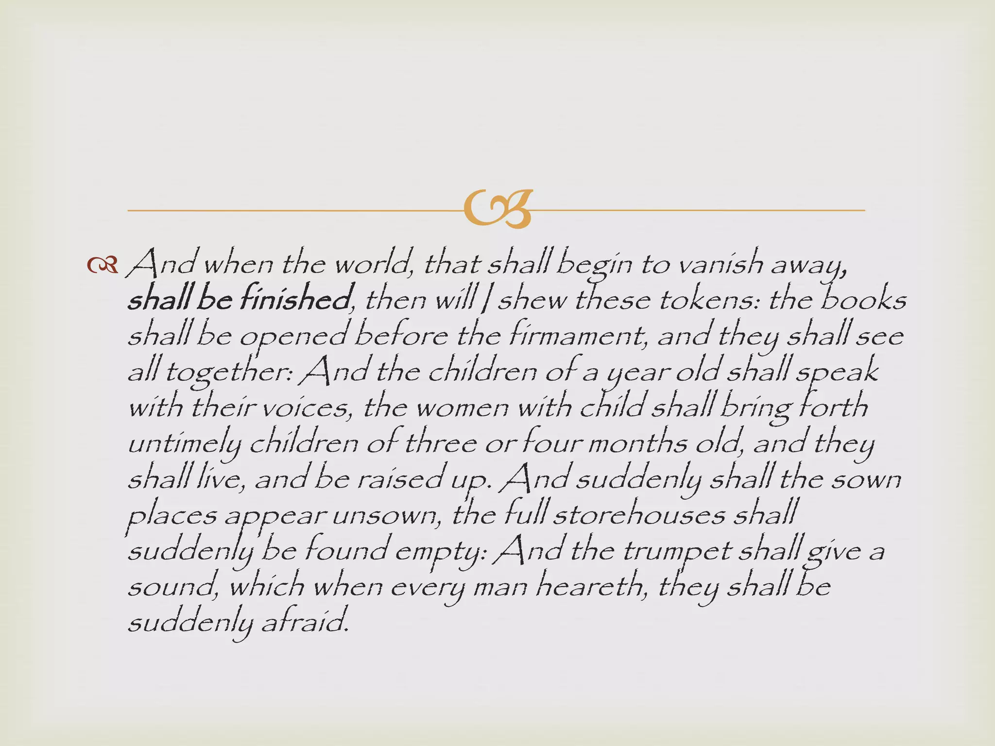 
 And when the world, that shall begin to vanish away,
shall be finished, then will I shew these tokens: the books
shall be opened before the firmament, and they shall see
all together: And the children of a year old shall speak
with their voices, the women with child shall bring forth
untimely children of three or four months old, and they
shall live, and be raised up. And suddenly shall the sown
places appear unsown, the full storehouses shall
suddenly be found empty: And the trumpet shall give a
sound, which when every man heareth, they shall be
suddenly afraid.
 