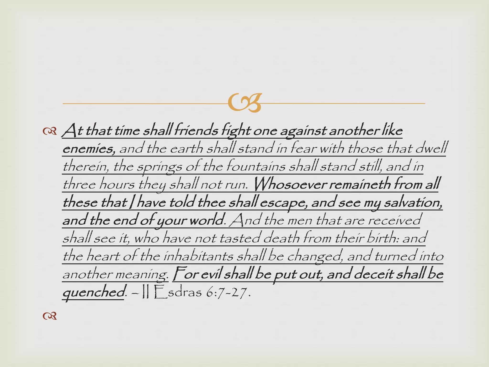 
 At that time shall friends fight one against another like
enemies, and the earth shall stand in fear with those that dwell
therein, the springs of the fountains shall stand still, and in
three hours they shall not run. Whosoever remaineth from all
these that I have told thee shall escape, and see my salvation,
and the end of your world. And the men that are received
shall see it, who have not tasted death from their birth: and
the heart of the inhabitants shall be changed, and turned into
another meaning. For evil shall be put out, and deceit shall be
quenched. – II Esdras 6:7-27.

 