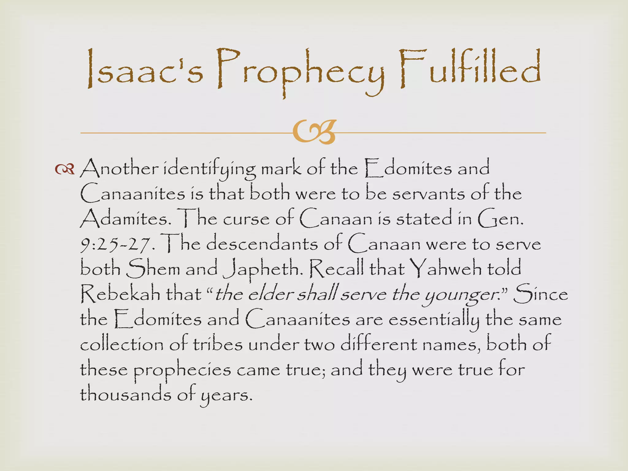 
 Another identifying mark of the Edomites and
Canaanites is that both were to be servants of the
Adamites. The curse of Canaan is stated in Gen.
9:25-27. The descendants of Canaan were to serve
both Shem and Japheth. Recall that Yahweh told
Rebekah that “the elder shall serve the younger.” Since
the Edomites and Canaanites are essentially the same
collection of tribes under two different names, both of
these prophecies came true; and they were true for
thousands of years.
Isaac's Prophecy Fulfilled
 