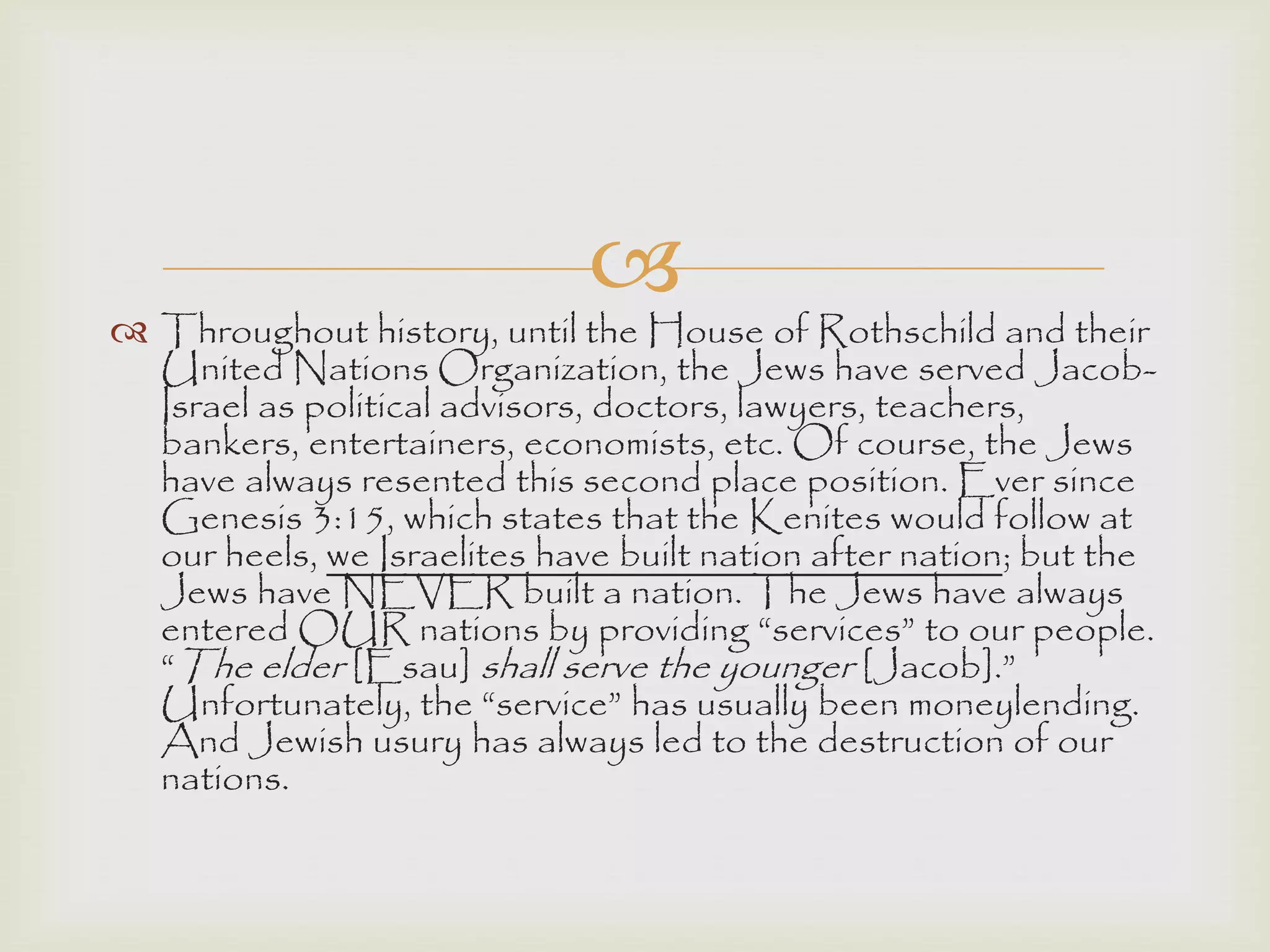 
 Throughout history, until the House of Rothschild and their
United Nations Organization, the Jews have served Jacob-
Israel as political advisors, doctors, lawyers, teachers,
bankers, entertainers, economists, etc. Of course, the Jews
have always resented this second place position. Ever since
Genesis 3:15, which states that the Kenites would follow at
our heels, we Israelites have built nation after nation; but the
Jews have NEVER built a nation. The Jews have always
entered OUR nations by providing “services” to our people.
“The elder [Esau] shall serve the younger [Jacob].”
Unfortunately, the “service” has usually been moneylending.
And Jewish usury has always led to the destruction of our
nations.
 