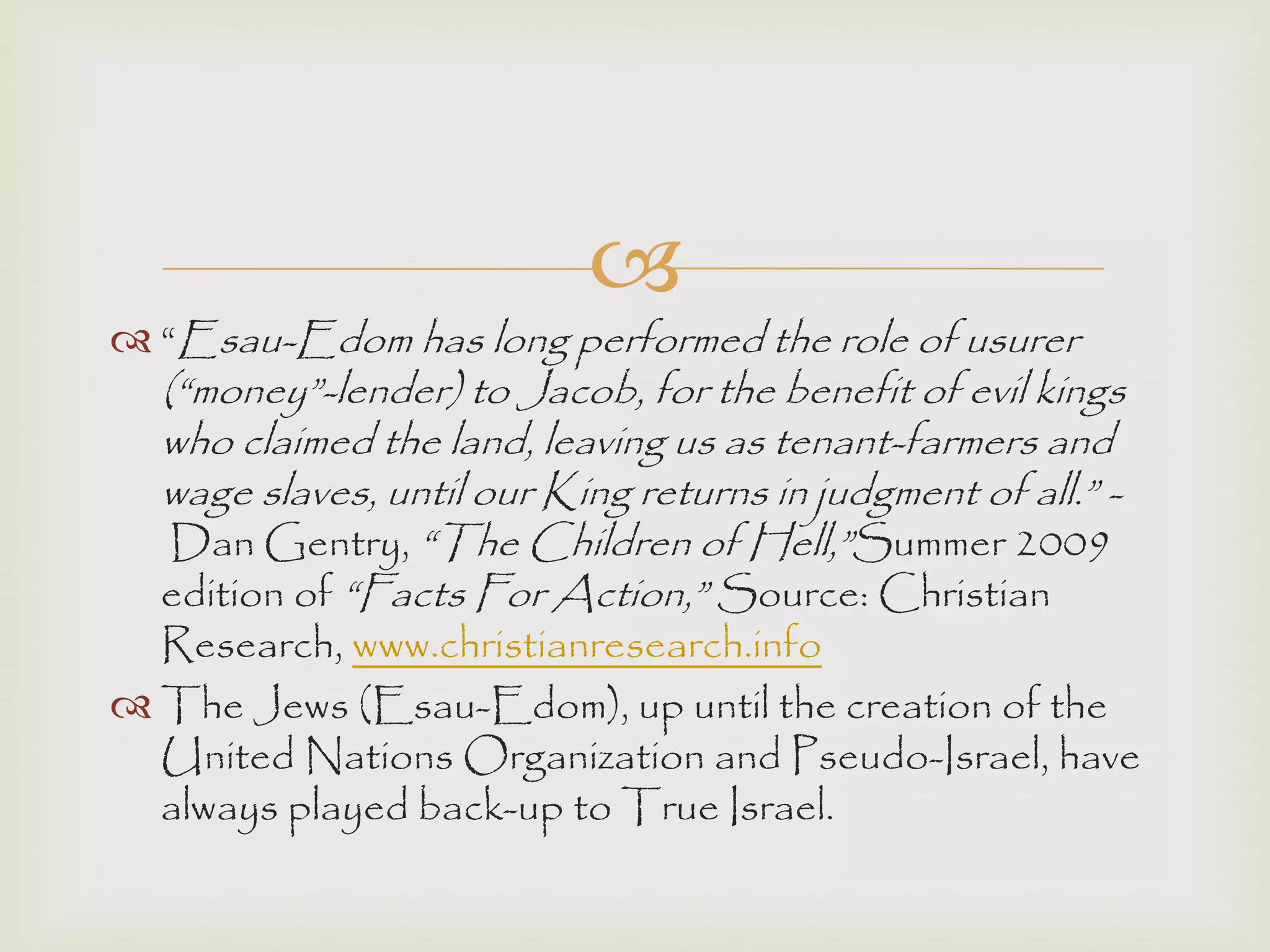 
 “Esau-Edom has long performed the role of usurer
(“money”-lender) to Jacob, for the benefit of evil kings
who claimed the land, leaving us as tenant-farmers and
wage slaves, until our King returns in judgment of all.” -
Dan Gentry, “The Children of Hell,”Summer 2009
edition of “Facts For Action,” Source: Christian
Research, www.christianresearch.info
 The Jews (Esau-Edom), up until the creation of the
United Nations Organization and Pseudo-Israel, have
always played back-up to True Israel.
 