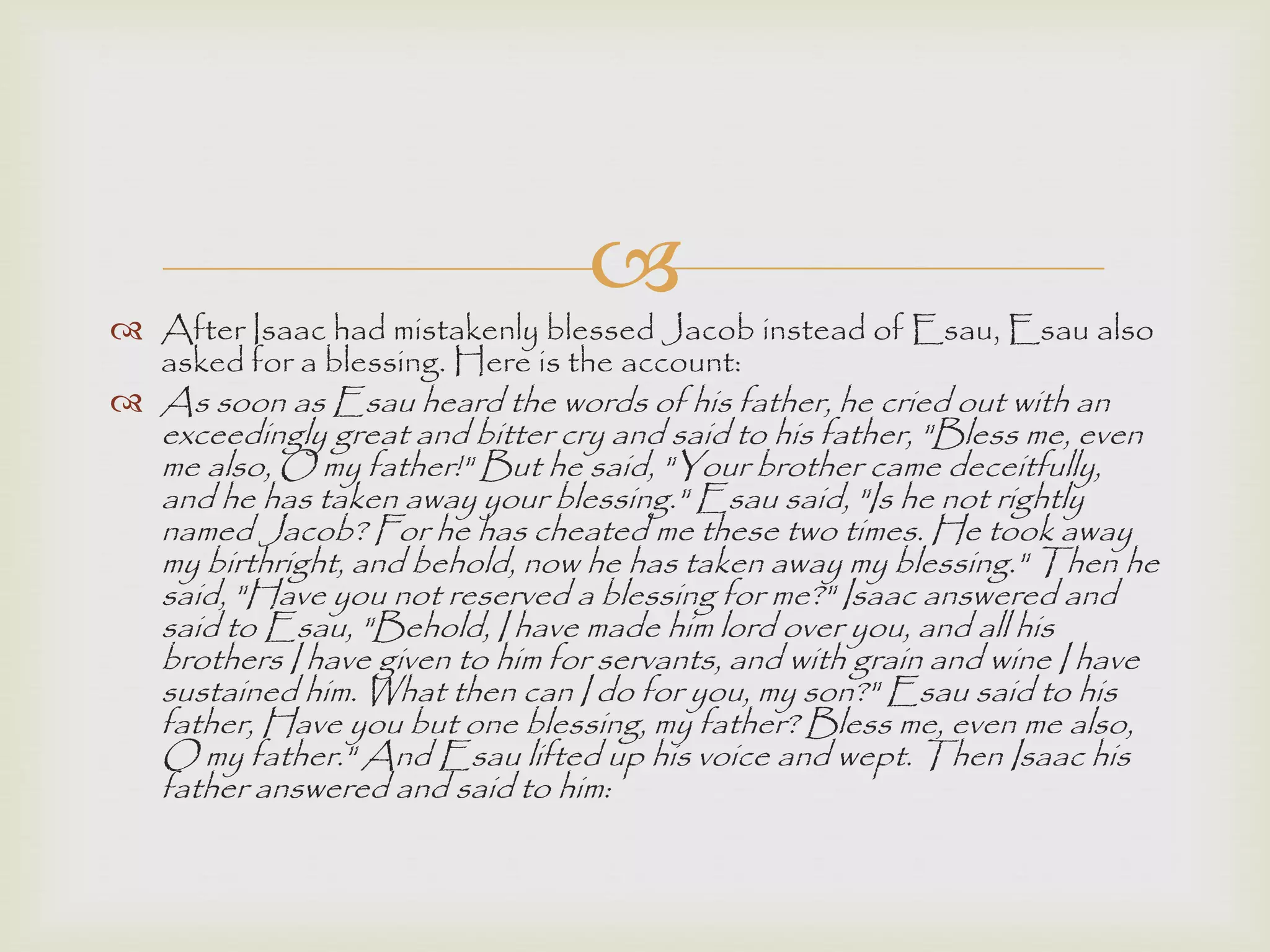  After Isaac had mistakenly blessed Jacob instead of Esau, Esau also
asked for a blessing. Here is the account:
 As soon as Esau heard the words of his father, he cried out with an
exceedingly great and bitter cry and said to his father, "Bless me, even
me also, O my father!" But he said, "Your brother came deceitfully,
and he has taken away your blessing." Esau said, "Is he not rightly
named Jacob? For he has cheated me these two times. He took away
my birthright, and behold, now he has taken away my blessing." Then he
said, "Have you not reserved a blessing for me?" Isaac answered and
said to Esau, "Behold, I have made him lord over you, and all his
brothers I have given to him for servants, and with grain and wine I have
sustained him. What then can I do for you, my son?" Esau said to his
father, Have you but one blessing, my father? Bless me, even me also,
O my father." And Esau lifted up his voice and wept. Then Isaac his
father answered and said to him:
 