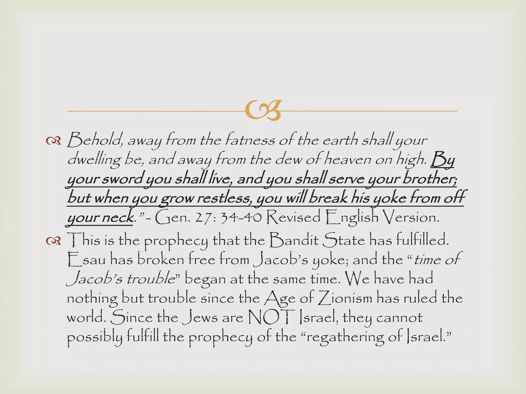 
 Behold, away from the fatness of the earth shall your
dwelling be, and away from the dew of heaven on high. By
your sword you shall live, and you shall serve your brother;
but when you grow restless, you will break his yoke from off
your neck.” - Gen. 27: 34-40 Revised English Version.
 This is the prophecy that the Bandit State has fulfilled.
Esau has broken free from Jacob‟s yoke; and the “time of
Jacob‟s trouble” began at the same time. We have had
nothing but trouble since the Age of Zionism has ruled the
world. Since the Jews are NOT Israel, they cannot
possibly fulfill the prophecy of the “regathering of Israel.”
 