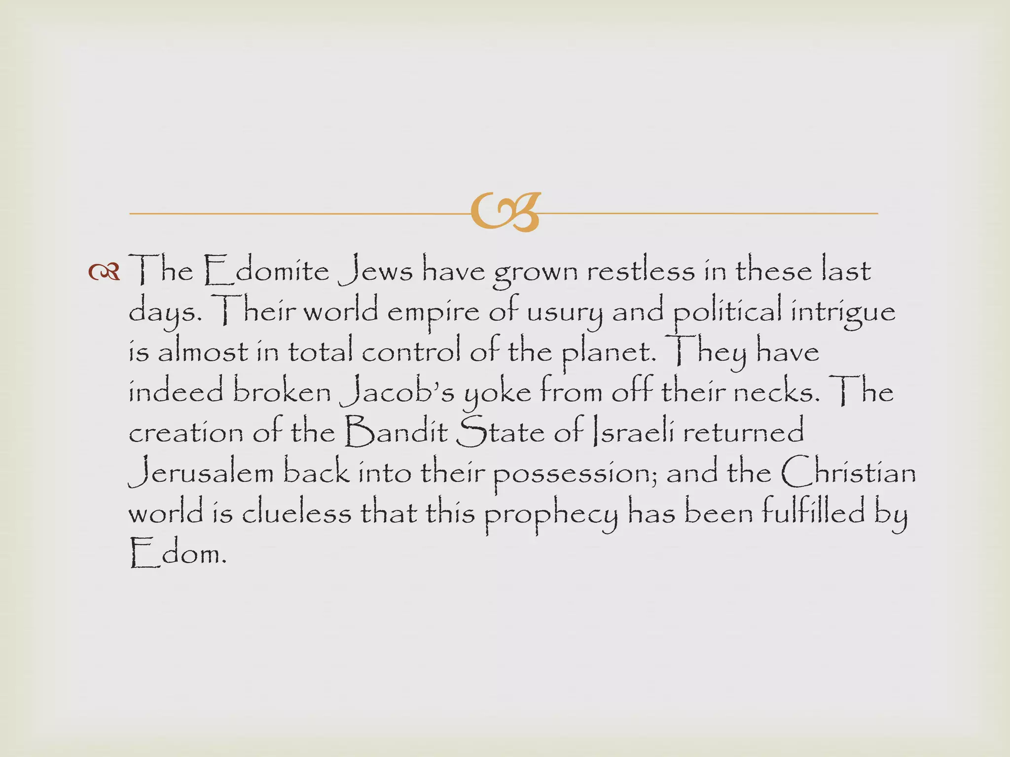 
 The Edomite Jews have grown restless in these last
days. Their world empire of usury and political intrigue
is almost in total control of the planet. They have
indeed broken Jacob‟s yoke from off their necks. The
creation of the Bandit State of Israeli returned
Jerusalem back into their possession; and the Christian
world is clueless that this prophecy has been fulfilled by
Edom.
 