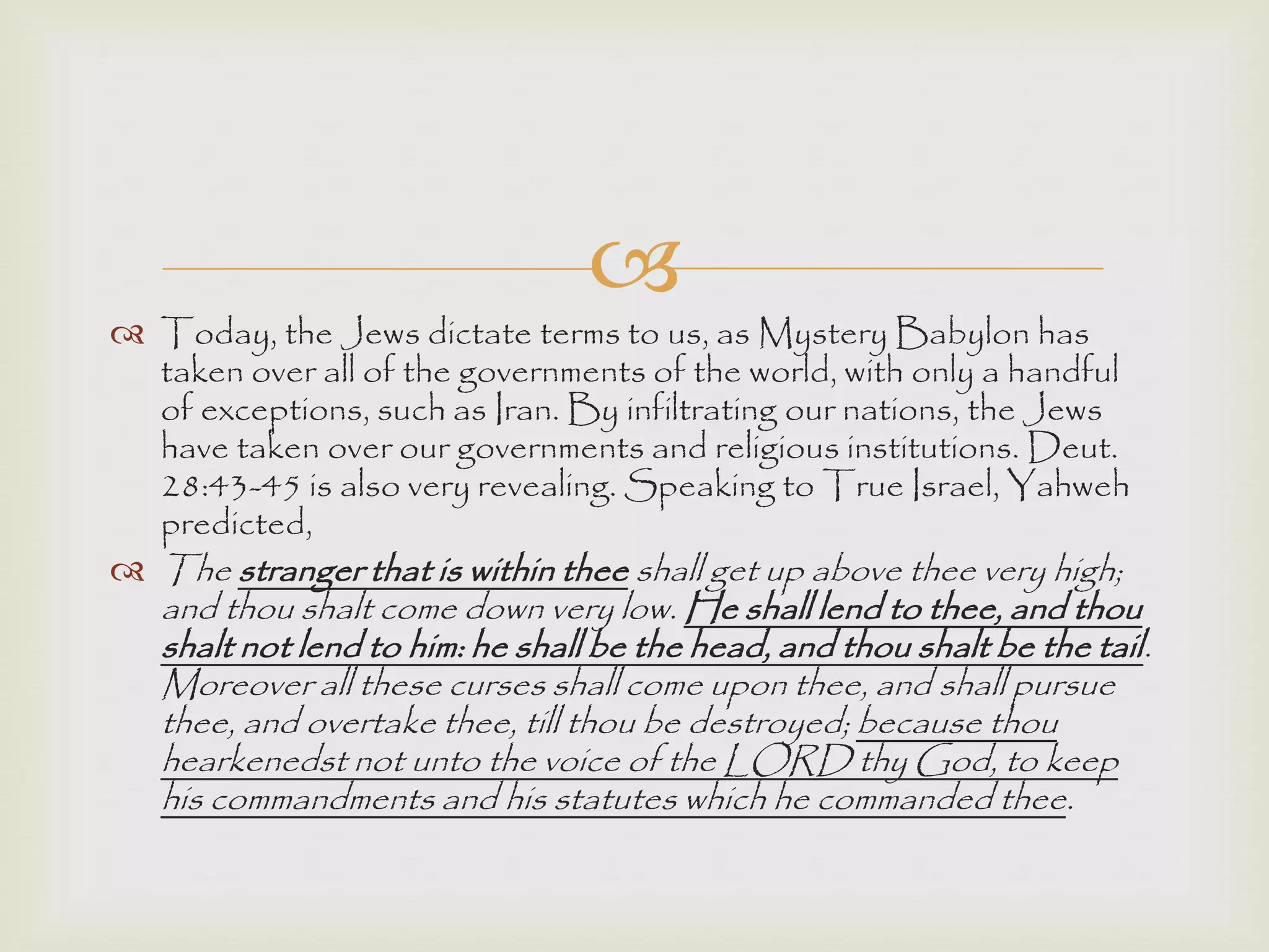 
 Today, the Jews dictate terms to us, as Mystery Babylon has
taken over all of the governments of the world, with only a handful
of exceptions, such as Iran. By infiltrating our nations, the Jews
have taken over our governments and religious institutions. Deut.
28:43-45 is also very revealing. Speaking to True Israel, Yahweh
predicted,
 The stranger that is within thee shall get up above thee very high;
and thou shalt come down very low. He shall lend to thee, and thou
shalt not lend to him: he shall be the head, and thou shalt be the tail.
Moreover all these curses shall come upon thee, and shall pursue
thee, and overtake thee, till thou be destroyed; because thou
hearkenedst not unto the voice of the LORD thy God, to keep
his commandments and his statutes which he commanded thee.
 