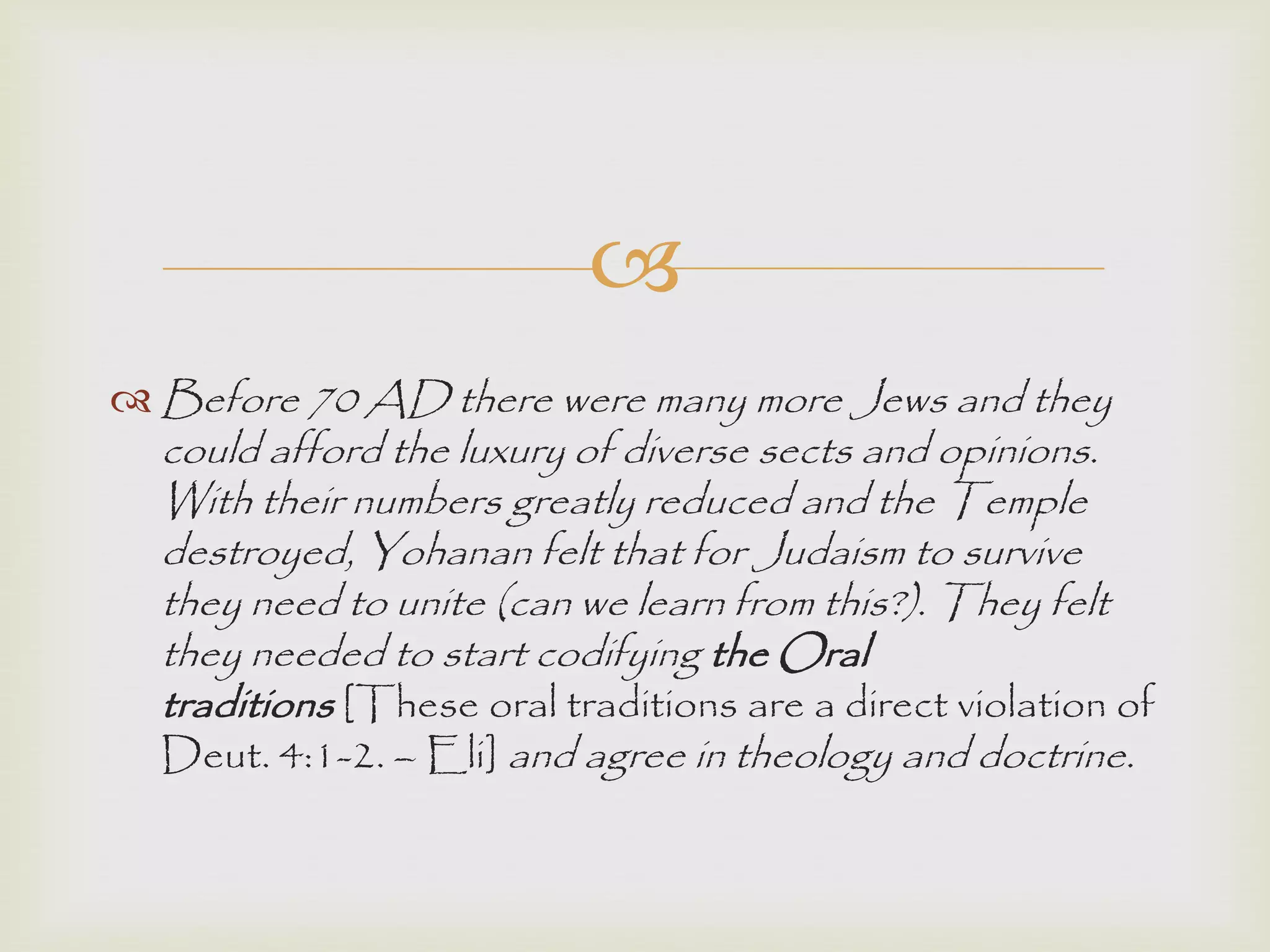 
 Before 70 AD there were many more Jews and they
could afford the luxury of diverse sects and opinions.
With their numbers greatly reduced and the Temple
destroyed, Yohanan felt that for Judaism to survive
they need to unite (can we learn from this?). They felt
they needed to start codifying the Oral
traditions [These oral traditions are a direct violation of
Deut. 4:1-2. – Eli] and agree in theology and doctrine.
 