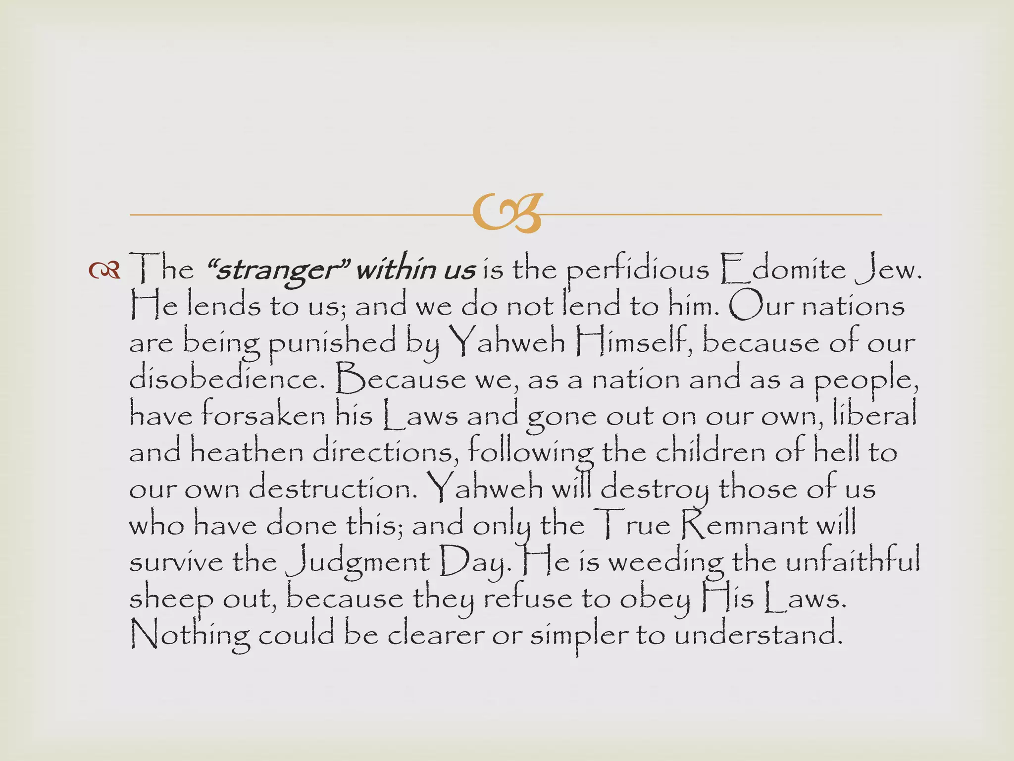
 The “stranger” within us is the perfidious Edomite Jew.
He lends to us; and we do not lend to him. Our nations
are being punished by Yahweh Himself, because of our
disobedience. Because we, as a nation and as a people,
have forsaken his Laws and gone out on our own, liberal
and heathen directions, following the children of hell to
our own destruction. Yahweh will destroy those of us
who have done this; and only the True Remnant will
survive the Judgment Day. He is weeding the unfaithful
sheep out, because they refuse to obey His Laws.
Nothing could be clearer or simpler to understand.
 