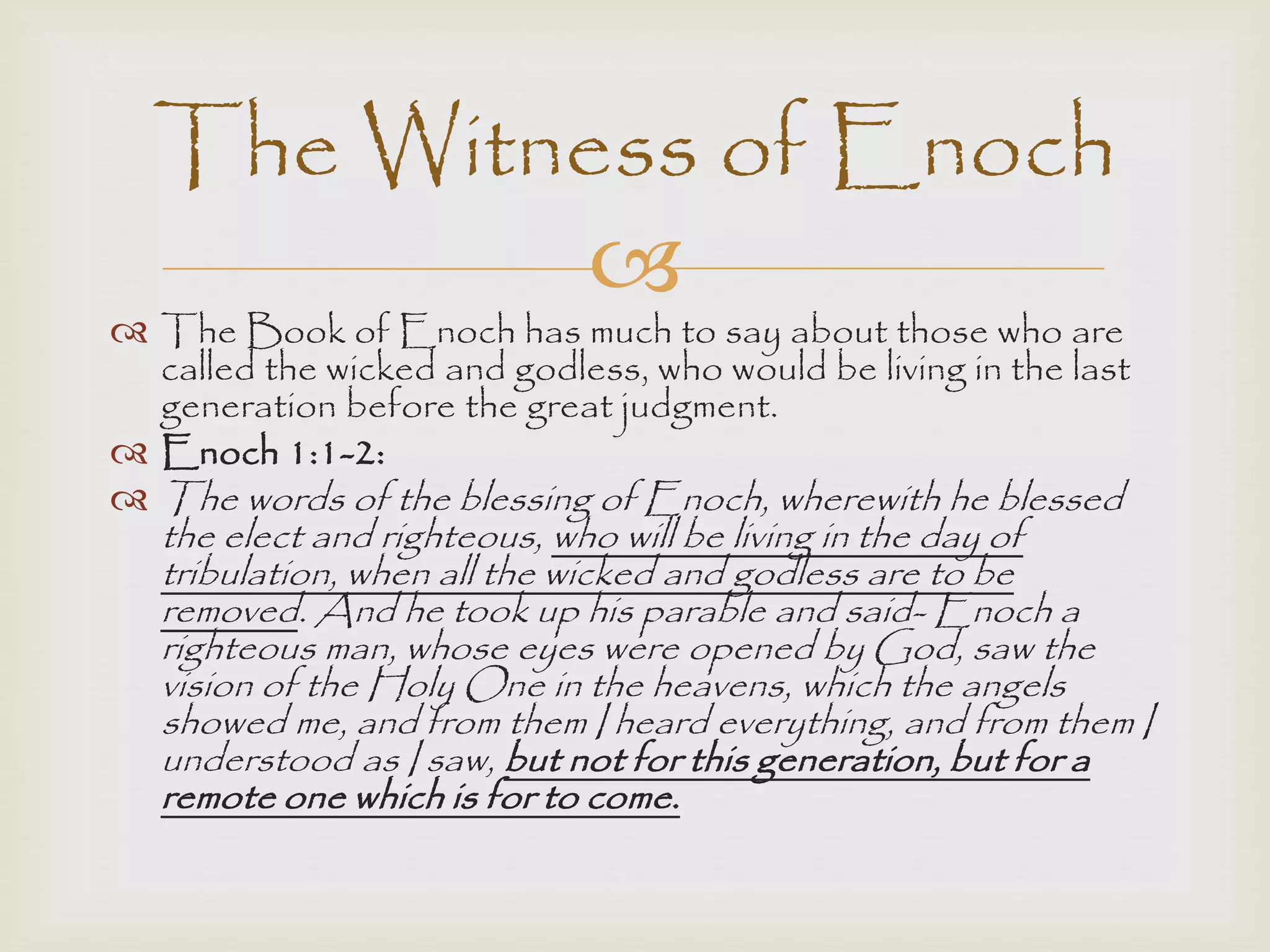 
 The Book of Enoch has much to say about those who are
called the wicked and godless, who would be living in the last
generation before the great judgment.
 Enoch 1:1-2:
 The words of the blessing of Enoch, wherewith he blessed
the elect and righteous, who will be living in the day of
tribulation, when all the wicked and godless are to be
removed. And he took up his parable and said- Enoch a
righteous man, whose eyes were opened by God, saw the
vision of the Holy One in the heavens, which the angels
showed me, and from them I heard everything, and from them I
understood as I saw, but not for this generation, but for a
remote one which is for to come.
The Witness of Enoch
 