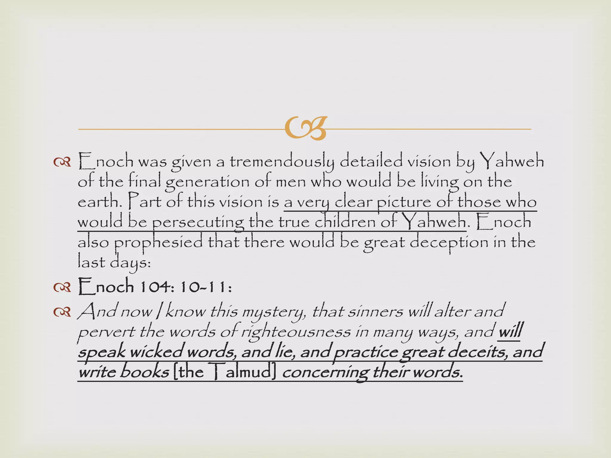
 Enoch was given a tremendously detailed vision by Yahweh
of the final generation of men who would be living on the
earth. Part of this vision is a very clear picture of those who
would be persecuting the true children of Yahweh. Enoch
also prophesied that there would be great deception in the
last days:
 Enoch 104: 10-11:
 And now I know this mystery, that sinners will alter and
pervert the words of righteousness in many ways, and will
speak wicked words, and lie, and practice great deceits, and
write books [the Talmud] concerning their words.
 