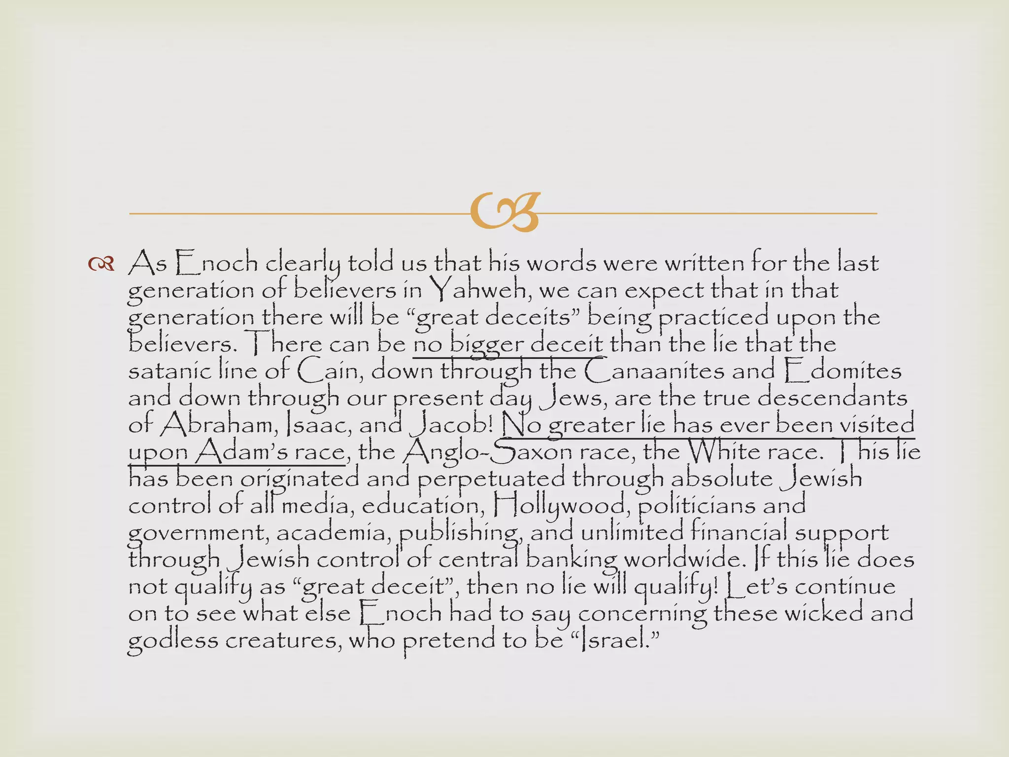 
 As Enoch clearly told us that his words were written for the last
generation of believers in Yahweh, we can expect that in that
generation there will be “great deceits” being practiced upon the
believers. There can be no bigger deceit than the lie that the
satanic line of Cain, down through the Canaanites and Edomites
and down through our present day Jews, are the true descendants
of Abraham, Isaac, and Jacob! No greater lie has ever been visited
upon Adam‟s race, the Anglo-Saxon race, the White race. This lie
has been originated and perpetuated through absolute Jewish
control of all media, education, Hollywood, politicians and
government, academia, publishing, and unlimited financial support
through Jewish control of central banking worldwide. If this lie does
not qualify as “great deceit”, then no lie will qualify! Let‟s continue
on to see what else Enoch had to say concerning these wicked and
godless creatures, who pretend to be “Israel.”
 