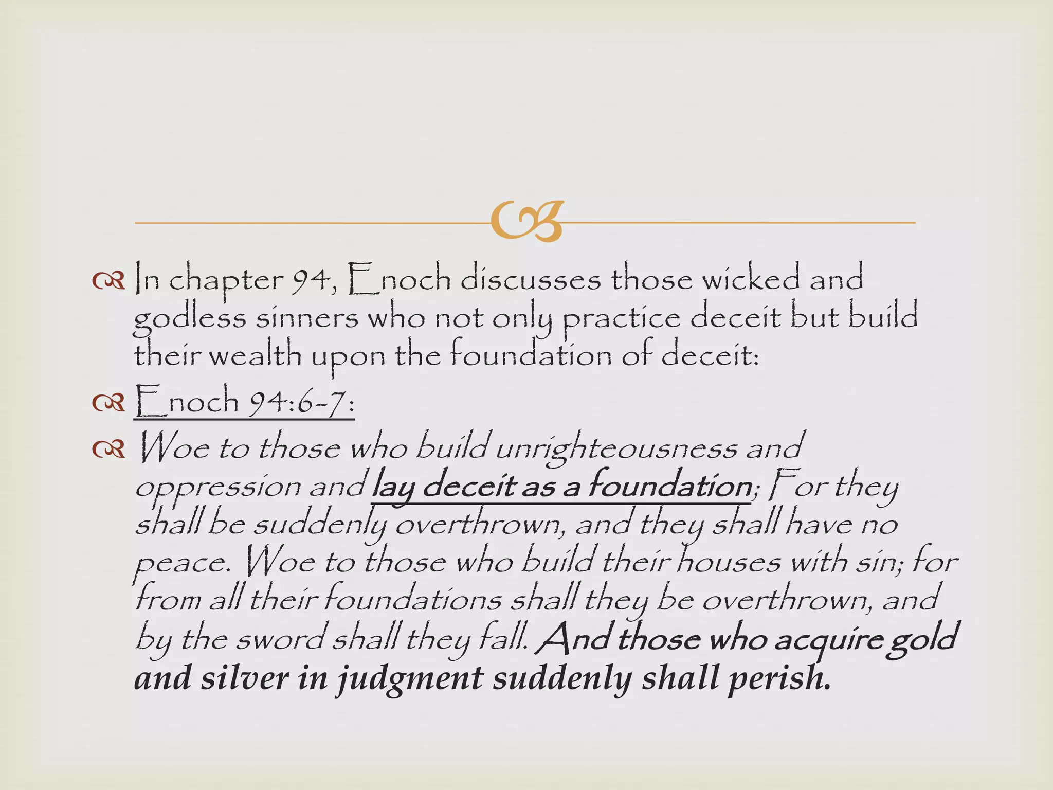 
 In chapter 94, Enoch discusses those wicked and
godless sinners who not only practice deceit but build
their wealth upon the foundation of deceit:
 Enoch 94:6-7:
 Woe to those who build unrighteousness and
oppression and lay deceit as a foundation; For they
shall be suddenly overthrown, and they shall have no
peace. Woe to those who build their houses with sin; for
from all their foundations shall they be overthrown, and
by the sword shall they fall. And those who acquire gold
and silver in judgment suddenly shall perish.
 