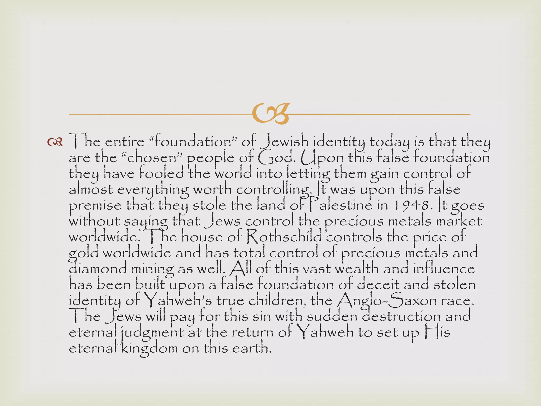 
 The entire “foundation” of Jewish identity today is that they
are the “chosen” people of God. Upon this false foundation
they have fooled the world into letting them gain control of
almost everything worth controlling. It was upon this false
premise that they stole the land of Palestine in 1948. It goes
without saying that Jews control the precious metals market
worldwide. The house of Rothschild controls the price of
gold worldwide and has total control of precious metals and
diamond mining as well. All of this vast wealth and influence
has been built upon a false foundation of deceit and stolen
identity of Yahweh‟s true children, the Anglo-Saxon race.
The Jews will pay for this sin with sudden destruction and
eternal judgment at the return of Yahweh to set up His
eternal kingdom on this earth.
 