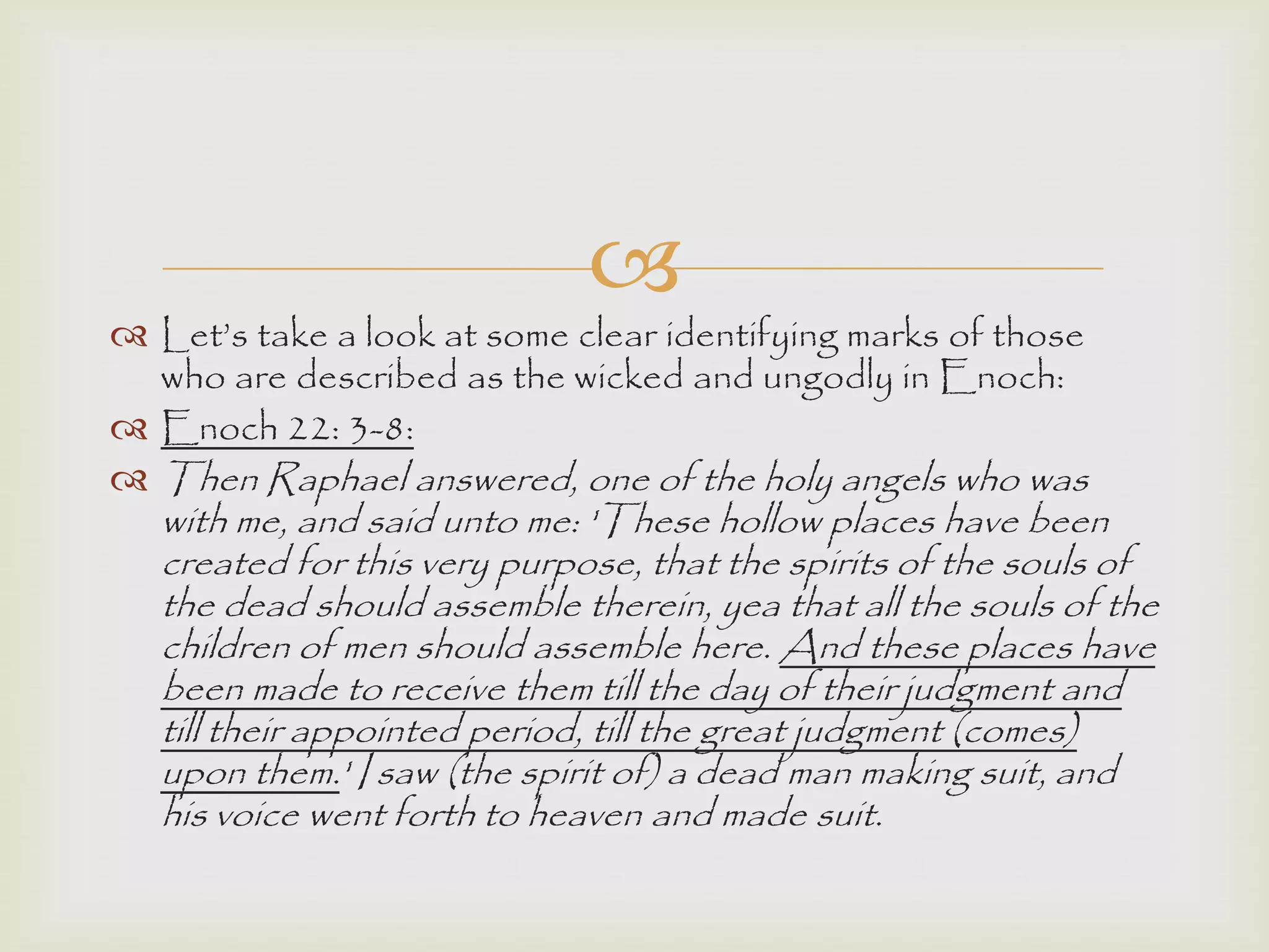 
 Let‟s take a look at some clear identifying marks of those
who are described as the wicked and ungodly in Enoch:
 Enoch 22: 3-8:
 Then Raphael answered, one of the holy angels who was
with me, and said unto me: 'These hollow places have been
created for this very purpose, that the spirits of the souls of
the dead should assemble therein, yea that all the souls of the
children of men should assemble here. And these places have
been made to receive them till the day of their judgment and
till their appointed period, till the great judgment (comes)
upon them.' I saw (the spirit of) a dead man making suit, and
his voice went forth to heaven and made suit.
 