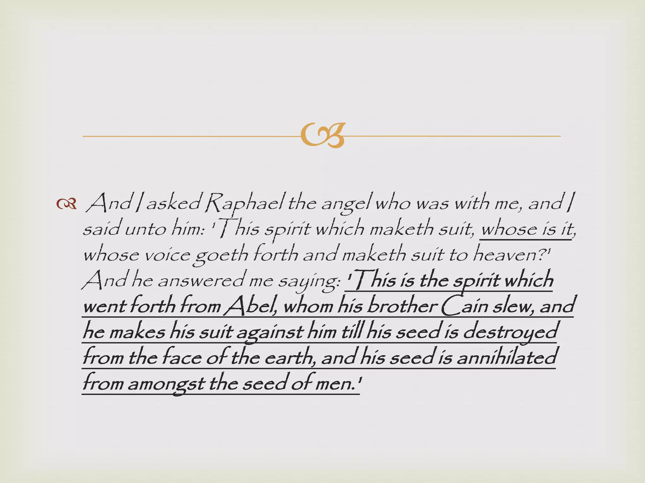 
 And I asked Raphael the angel who was with me, and I
said unto him: 'This spirit which maketh suit, whose is it,
whose voice goeth forth and maketh suit to heaven?'
And he answered me saying: 'This is the spirit which
went forth from Abel, whom his brother Cain slew, and
he makes his suit against him till his seed is destroyed
from the face of the earth, and his seed is annihilated
from amongst the seed of men.'
 