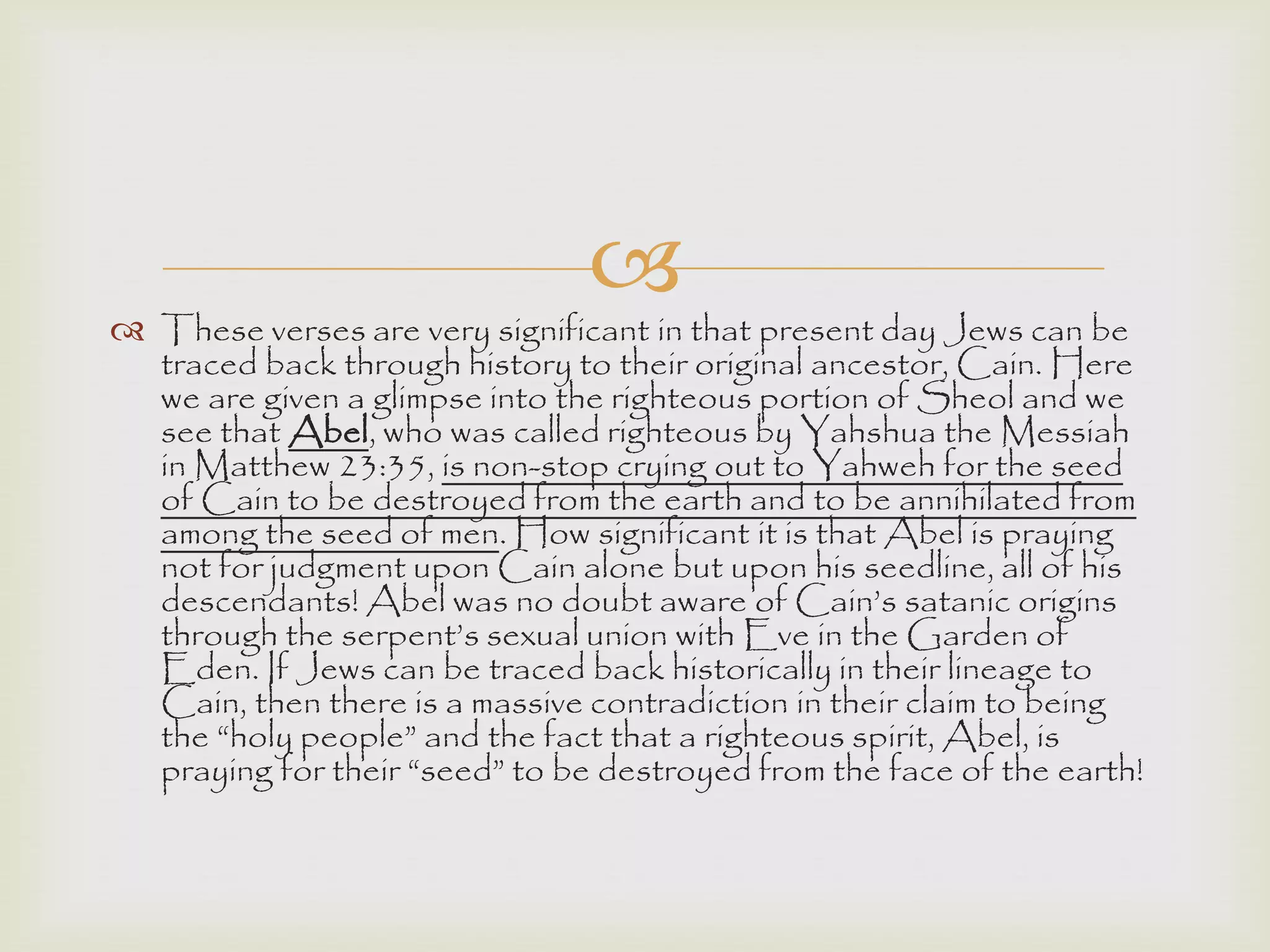 
 These verses are very significant in that present day Jews can be
traced back through history to their original ancestor, Cain. Here
we are given a glimpse into the righteous portion of Sheol and we
see that Abel, who was called righteous by Yahshua the Messiah
in Matthew 23:35, is non-stop crying out to Yahweh for the seed
of Cain to be destroyed from the earth and to be annihilated from
among the seed of men. How significant it is that Abel is praying
not for judgment upon Cain alone but upon his seedline, all of his
descendants! Abel was no doubt aware of Cain‟s satanic origins
through the serpent‟s sexual union with Eve in the Garden of
Eden. If Jews can be traced back historically in their lineage to
Cain, then there is a massive contradiction in their claim to being
the “holy people” and the fact that a righteous spirit, Abel, is
praying for their “seed” to be destroyed from the face of the earth!
 